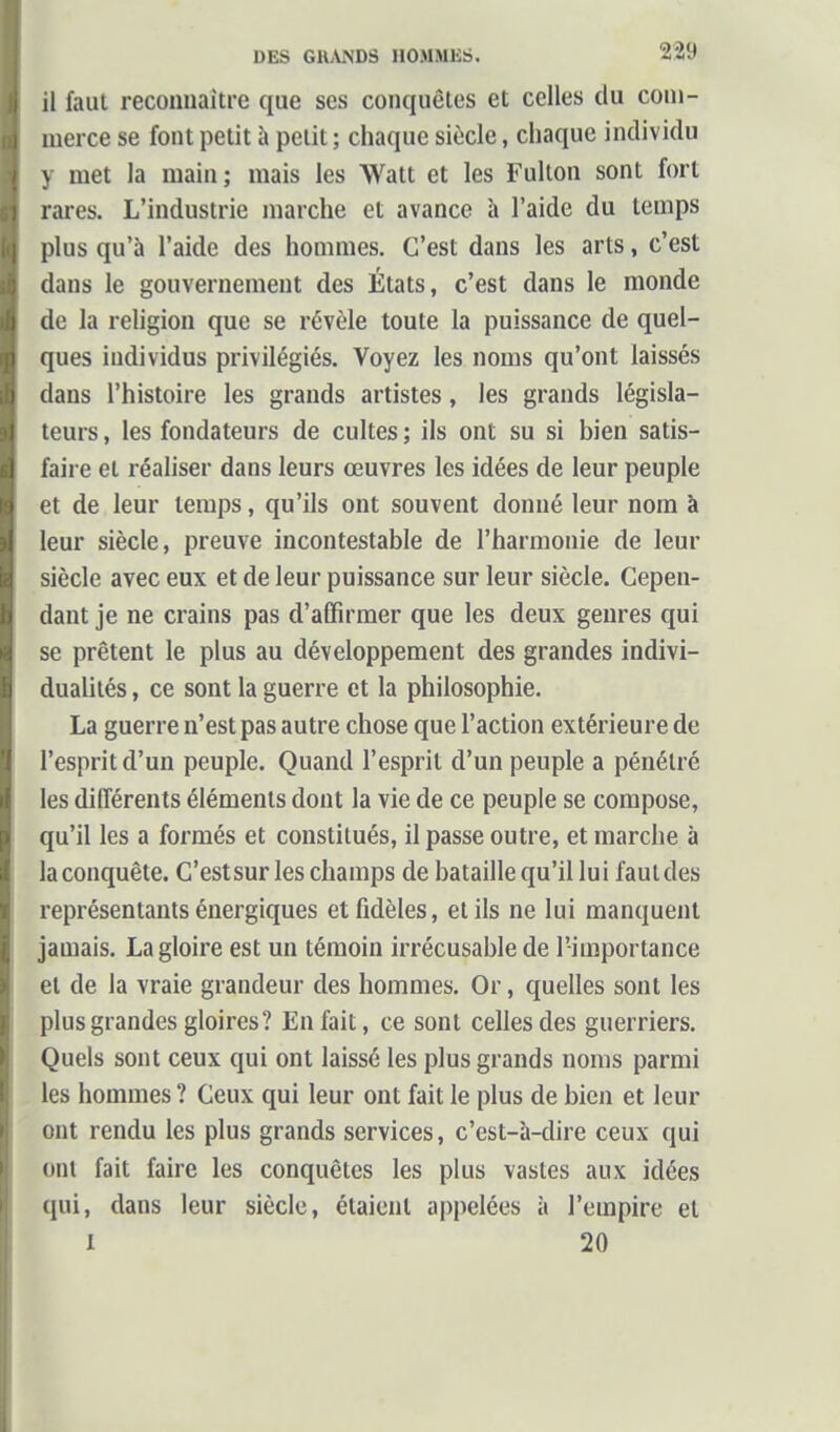 il faut recoimaitre que ses conquêles et celles du com- merce se font petit à petit ; chaque siècle, chaque individu y met la main ; mais les Watt et les Fulton sont fort rares. L'industrie marche et avance h l'aide du temps plus qu'à l'aide des hommes. C'est dans les arts, c'est dans le gouvernement des États, c'est dans le monde de la religion que se révèle toute la puissance de quel- ques individus privilégiés. Voyez les noms qu'ont laissés dans l'histoire les grands artistes, les grands législa- teurs , les fondateurs de cultes ; ils ont su si bien satis- faire et réaliser dans leurs œuvres les idées de leur peuple et de leur temps, qu'ils ont souvent donné leur nom à leur siècle, preuve incontestable de l'harmonie de leur siècle avec eux et de leur puissance sur leur siècle. Cepen- dant je ne crains pas d'affirmer que les deux genres qui se prêtent le plus au développement des grandes indivi- dualités , ce sont la guerre et la philosophie. La guerre n'est pas autre chose que l'action extérieure de l'esprit d'un peuple. Quand l'esprit d'un peuple a pénétré les différents éléments dont la vie de ce peuple se compose, qu'il les a formés et constitués, il passe outre, et marche à la conquête. C'estsurles champs de bataille qu'il lui faut des représentants énergiques et fidèles, et ils ne lui manquent jamais. La gloire est un témoin irrécusable de l'importance et de la vraie grandeur des hommes. Or, quelles sont les plus grandes gloires? En fait, ce sont celles des guerriers. Quels sont ceux qui ont laissé les plus grands noms parmi les hommes ? Ceux qui leur ont fait le plus de bien et leur ont rendu les plus grands services, c'est-à-dire ceux qui ont fait faire les conquêtes les plus vastes aux idées qui, dans leur siècle, étaient appelées à l'empire et 1 20