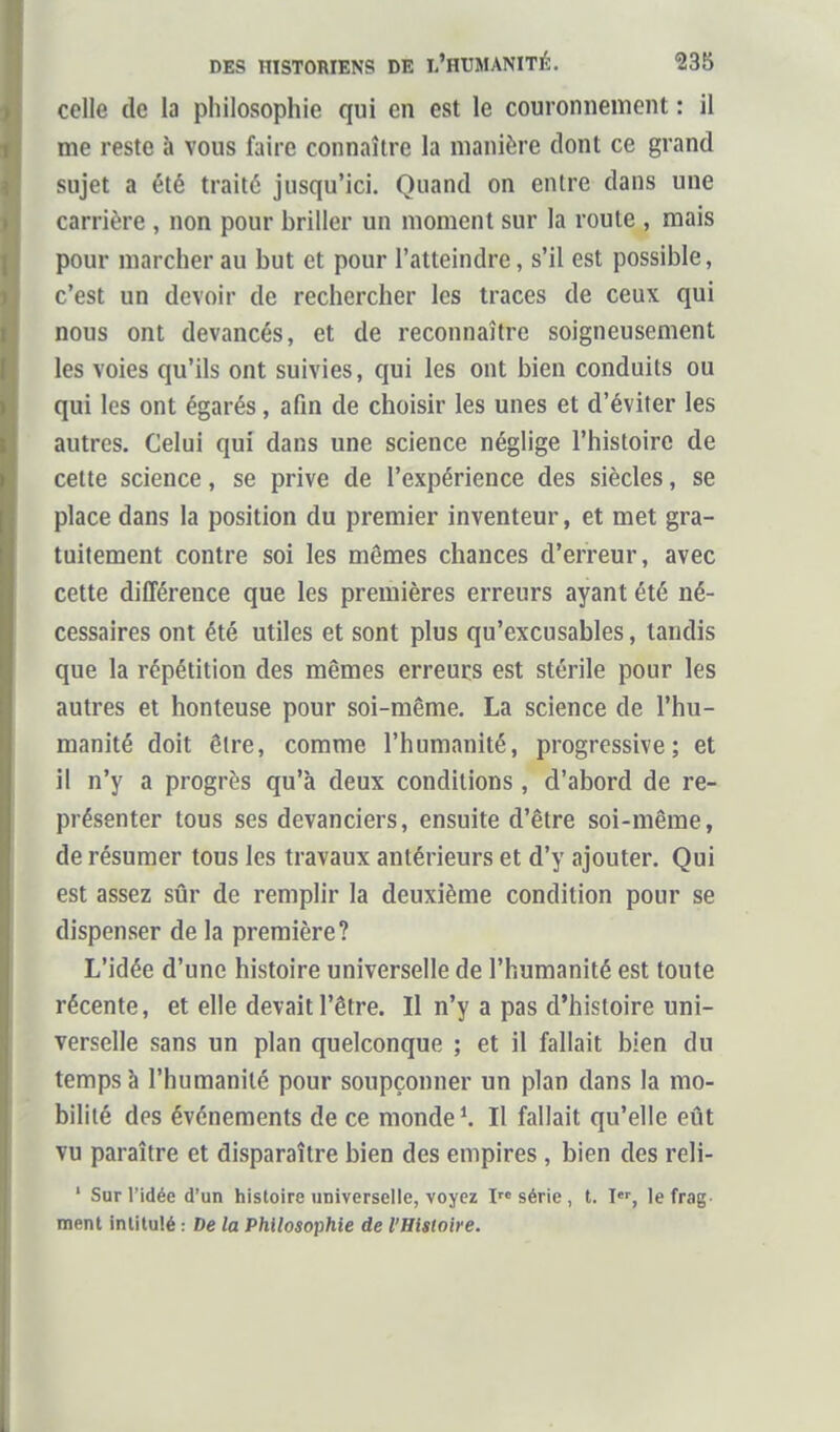 celle de la philosophie qui en est le couronnement : il me reste à vous faire connaître la manière dont ce grand sujet a été traité jusqu'ici. Quand on entre dans une carrière , non pour briller un moment sur la route , mais pour marcher au but et pour l'atteindre, s'il est possible, c'est un devoir de rechercher les traces de ceux qui nous ont devancés, et de reconnaître soigneusement les voies qu'ils ont suivies, qui les ont bien conduits ou qui les ont égarés, afin de choisir les unes et d'éviter les autres. Celui qui dans une science néglige l'histoire de celte science, se prive de l'expérience des siècles, se place dans la position du premier inventeur, et met gra- tuitement contre soi les mômes chances d'erreur, avec cette différence que les premières erreurs ayant été né- cessaires ont été utiles et sont plus qu'excusables, tandis que la répétition des mêmes erreurs est stérile pour les autres et honteuse pour soi-même. La science de l'hu- manité doit être, comme l'humanité, progressive; et il n'y a progrès qu'à deux conditions , d'abord de re- présenter tous ses devanciers, ensuite d'être soi-même, de résumer tous les travaux antérieurs et d'y ajouter. Qui est assez sûr de remplir la deuxième condition pour se dispenser de la première? L'idée d'une histoire universelle de l'humanité est toute récente, et elle devait l'être. Il n'y a pas d'histoire uni- verselle sans un plan quelconque ; et il fallait bien du temps à l'humanité pour soupçonner un plan dans la mo- bilité des événements de ce mondes II fallait qu'elle eût vu paraître et disparaître bien des empires , bien des reli- ' Sur l'idée d'un histoire universelle, voyez I série , t. I, le frag ment intitulé : De la Philosophie de l'Histoire.