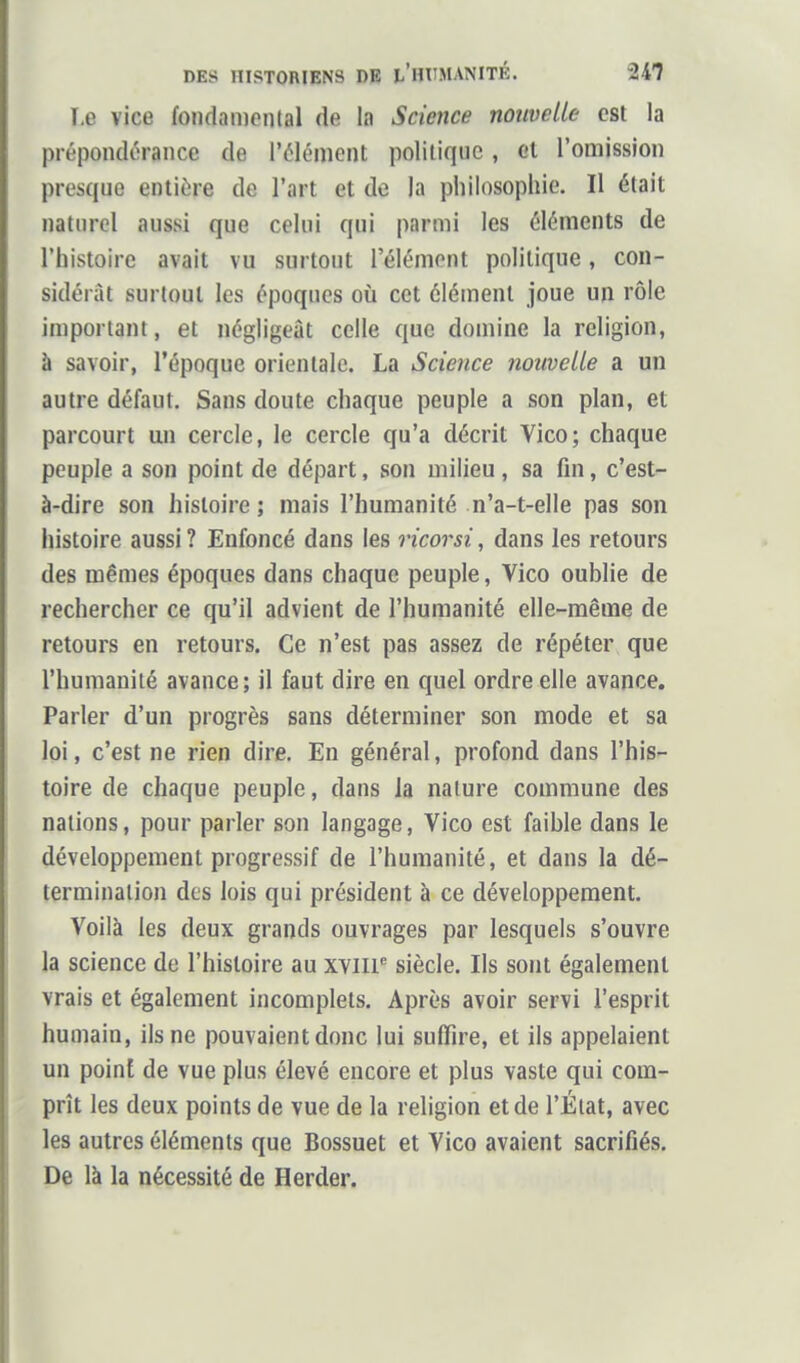 î.e vice fondamontal de la Science nouvelle est la prépondérance de l'élément politique , el l'omission presque entière de l'art et de la philosophie. Il était naturel aussi que celui qui parmi les éléments de l'histoire avait vu surtout l'élément politique, con- sidérât surtout les époques où cet élément joue un rôle important, et négligeât celle que domine la religion, à savoir, l'époque orientale. La Science nouvelle a un autre défaut. Sans doute chaque peuple a son plan, et parcourt un cercle, le cercle qu'a décrit Vico; chaque peuple a son point de départ, son milieu, sa fin, c'est- à-dire son histoire; niais l'humanité n'a-t-elle pas son histoire aussi ? Enfoncé dans les ricorsi, dans les retours des mêmes époques dans chaque peuple, Vico oublie de rechercher ce qu'il advient de l'humanité elle-même de retours en retours. Ce n'est pas assez de répéter que l'humanité avance; il faut dire en quel ordre elle avance. Parler d'un progrès sans déterminer son mode et sa loi, c'est ne rien dire. En général, profond dans l'his- toire de chaque peuple, dans la nature commune des nations, pour parler son langage, Vico est faible dans le développement progressif de l'humanité, et dans la dé- termination des lois qui président à ce développement. Voilà les deux grands ouvrages par lesquels s'ouvre la science de l'histoire au xviir siècle. Ils sont également vrais et également incomplets. Après avoir servi l'esprit humain, ils ne pouvaient donc lui suffire, et ils appelaient un point de vue plus élevé encore et plus vaste qui com- prît les deux points de vue de la religion et de l'État, avec les autres éléments que Bossuet et Vico avaient sacrifiés. De là la nécessité de Herder.