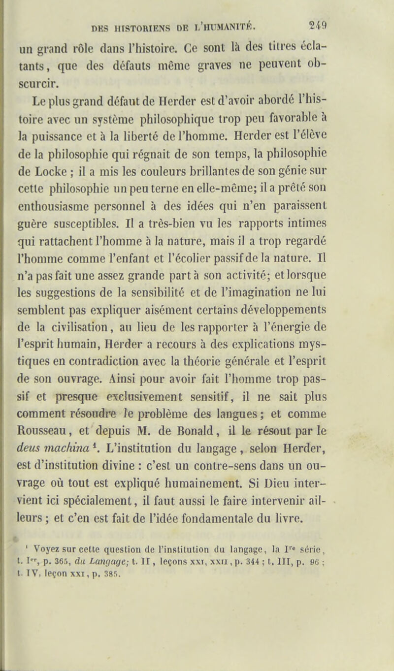 un grand rôle dans l'histoire. Ce sont là des tilres écla- tants, que des défauts même graves ne peuvent ob- scurcir. Le plus grand défaut de Herder est d'avoir abordé l'his- toire avec un système philosophique trop peu favorable à la puissance et à la liberté de l'homme. Herder est l'élève de la philosophie qui régnait de son temps, la philosophie de Locke ; il a mis les couleurs brillantes de son génie sur cette philosophie un peu terne en elle-même; il a prêté son enthousiasme personnel à des idées qui n'en paraissent guère susceptibles. Il a très-bien vu les rapports intimes qui rattachent l'homme à la nature, mais il a trop regardé l'homme comme l'enfant et l'écolier passif de la nature. Il n'a pas fait une assez grande part h son activité; et lorsque les suggestions de la sensibilité et de l'imagination ne lui semblent pas expliquer aisément certains développements de la civilisation, au lieu de les rapporter à l'énergie de l'esprit humain, Herder a recours à des explications mys- tiques en contradiction avec la théorie générale et l'esprit de son ouvrage. Ainsi pour avoir fait l'homme trop pas- sif et presque exclusivement sensitif, il ne sait plus comment résoudre le problème des langues ; et comme Rousseau, et depuis M. de Bonald, il le résout par le deus machina *. L'institution du langage , selon Herder, est d'institution divine : c'est un contre-sens dans un ou- vrage où tout est expliqué humainement. Si Dieu inter- vient ici spécialement, il faut aussi le faire intervenir ail- leurs ; et c'en est fait de l'idée fondamentale du livre, t ' Voyez sur celte question de l'institution du langage, la F» série, t. I, p. 365, du Langage; t. II, leçons xxi, xxii, p. 344 ; t. III, p. 96 ; l. IV, leçon XXI, p. 385.