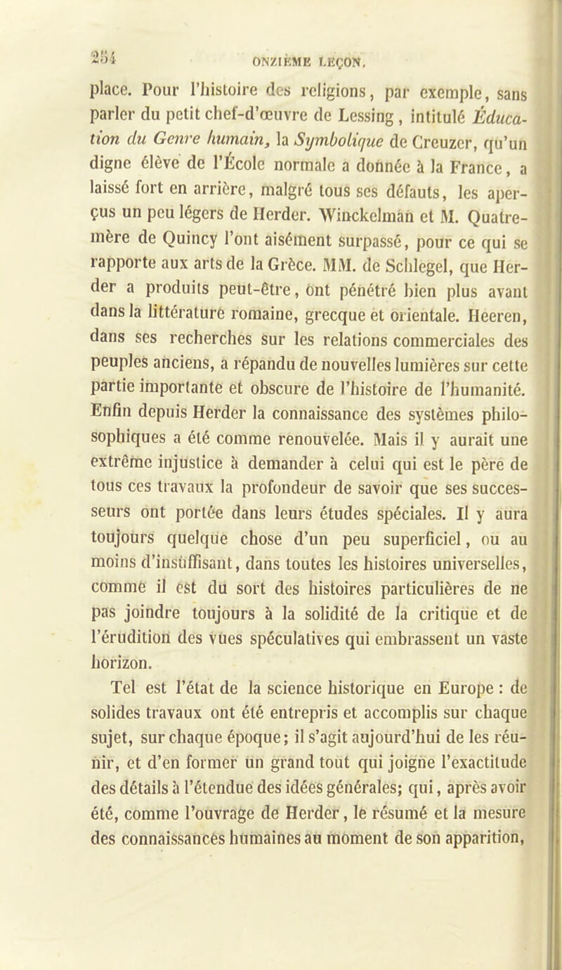 place. Pour l'histoire des religions, par exemple, sans parler du petit chef-d'œuvre de Lessing, intitulé Éduca- tion du Genre Immain, la Symbolique de Creuzer, qu'un digne élève de l'École normale a donnée à la France, a laissé fort en arrière, malgré tous ses défauts, les aper- çus un peu légers de Herder. Winckelmàn et M. Quatre- mère de Quincy l'ont aisément surpassé, pour ce qui se rapporte aux arts de la Grèce. MM. de Sclilegel, que Her- der a produits peut-être, ônt pénétré hien plus avant dans la littérature romaine, grecque èt orientale. Heeren, dans ses recherches sur les relations commerciales des peuples anciens, a répandu de nouvelles lumières sur cette partie importante et obscure de l'histoire de l'humanité. Enfin depuis Herder la connaissance des systèmes philo- sophiques a été comme renouvelée. Mais il y aurait une extrêftie injustice h demander à celui qui est le père de tous ces travaux la profondeur de savoir que ses succes- seurs ont portée dans leurs études spéciales. Il y aura toujours quelque chose d'un peu superficiel, ou au moins d'insuffisant, dans toutes les histoires universelles, comme il est du sort des histoires particulières de ne pas joindre toujours à la solidité de la critique et de l'érudition des vues spéculatives qui embrassent un vaste horizon. Tel est l'état de la science historique en Europe : de solides travaux ont été entrepris et accomplis sur chaque sujet, sur chaque époque ; il s'agit aujourd'hui de les réu- nir, et d'en former un grand tout qui joigne l'exactitude des détails à l'étendue des idées générales; qui, après avoir été, comme l'ouvrage de Herder, le résumé et la mesure des connaissances humaines au rtioment de son apparition.