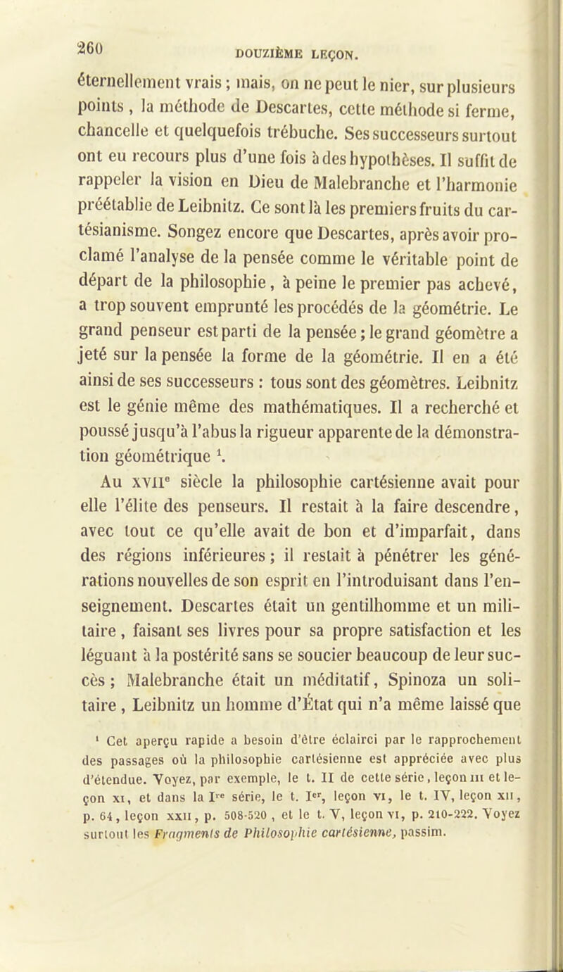 éternellement vrais ; mais, on ne peut le nier, sur plusieurs points, la méthode de Descartes, cette méthode si ferme, chancelle et quelquefois trébuche. Ses successeurs surtout ont eu recours plus d'une fois à des hypothèses. Il suffit de rappeler la vision en Dieu de Malebranche et l'harmonie préétablie de Leibnitz. Ce sont là les premiers fruits du car- tésianisme. Songez encore que Descartes, après avoir pro- clamé l'analyse de la pensée comme le véritable point de départ de la philosophie, à peine le premier pas achevé, a trop souvent emprunté les procédés de la géométrie. Le grand penseur est parti de la pensée ; le grand géomètre a jeté sur la pensée la forme de la géométrie. Il en a été ainsi de ses successeurs : tous sont des géomètres. Leibnitz est le génie même des mathématiques. Il a recherché et poussé jusqu'à l'abus la rigueur apparente de la démonstra- tion géométrique ^ Au xvir siècle la philosophie cartésienne avait pour elle l'élite des penseurs. Il restait à la faire descendre, avec tout ce qu'elle avait de bon et d'imparfait, dans des régions inférieures ; il restait à pénétrer les géné- rations nouvelles de son esprit en l'introduisant dans l'en- seignement. Descartes était un gentilhomme et un mili- taire , faisant ses livres pour sa propre satisfaction et les léguant à la postérité sans se soucier beaucoup de leur suc- cès ; Malebranche était un méditatif, Spinoza un soli- taire , Leibnitz un homme d'État qui n'a même laissé que ' Cet aperçu rapide a besoin d'être éclairci par le rapprochenieiil des passages où la philosophie carlésienne est appréciée avec plus d'étendue. Voyez, par exemple, le t. II de cette série, leçon m et le- çon XI, et dans la !■= série, le t. I, leçon vi, le t, lY, leçon xii, p. 64, leçon XXII, p. 508-520 , et le t. V, leçon vi, p. 210-222. Yojez surloul les Frafjmenis de Philosoiihie cartésienne, passini.