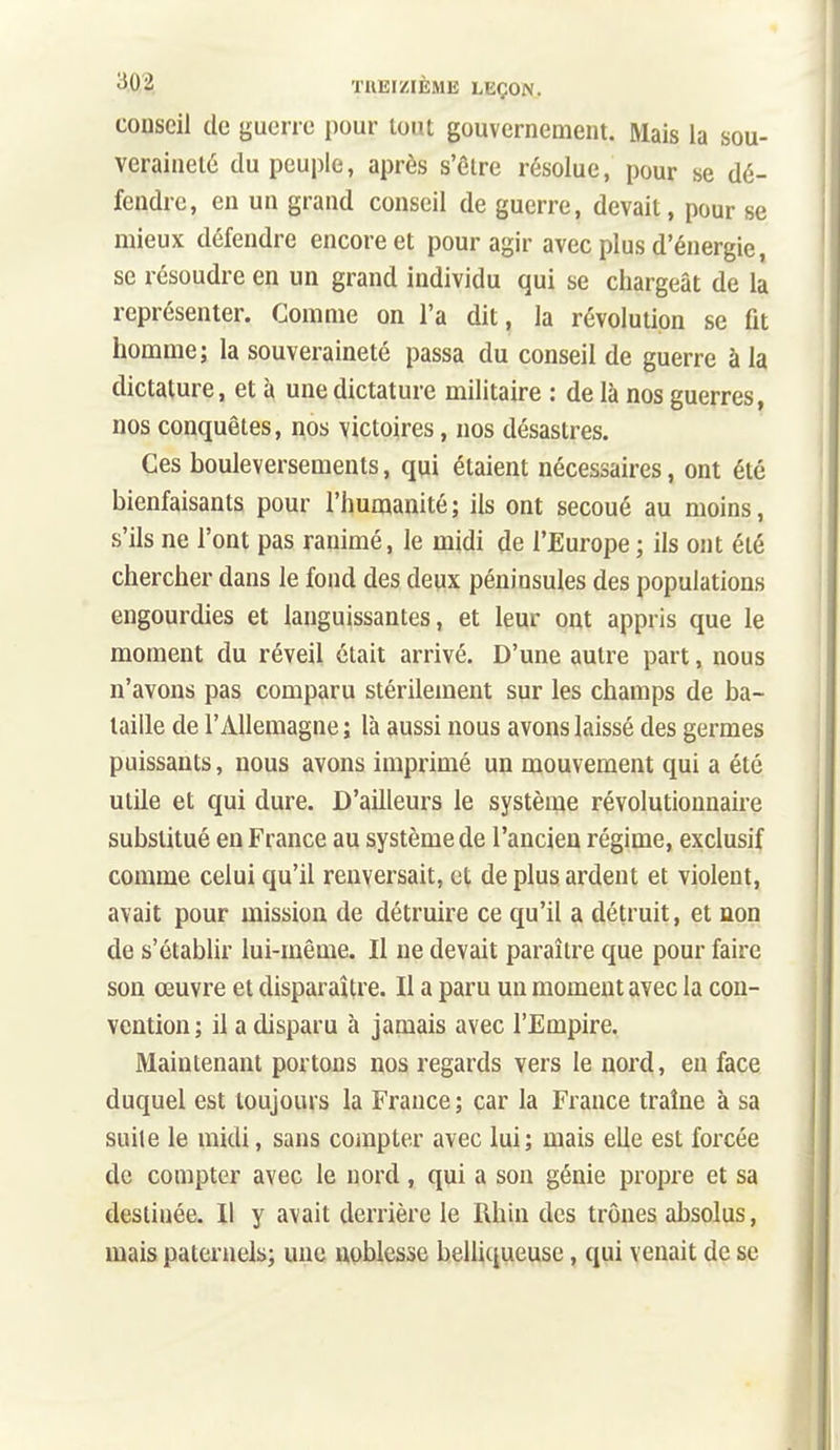 conseil de guerre pour tout gouvernement. Mais la sou- veraineté du peuple, après s'être résolue, pour se dé- fendre, en un grand conseil de guerre, devait, pour se mieux défendre encore et pour agir avec plus d'énergie, se résoudre en un grand individu qui se chargeât de la représenter. Comme on l'a dit, la révolution se fit homme; la souveraineté passa du conseil de guerre à la dictature, et à une dictature militaire : de là nos guerres, nos conquêtes, nos victoires, nos désastres. Ces bouleversements, qui étaient nécessaires, ont été bienfaisants pour l'humanité; ils ont secoué au moins, s'ils ne l'ont pas ranimé, le midi de l'Europe ; ils ont été chercher dans le fond des deux péninsules des populations engourdies et languissantes, et leur ont appris que le moment du réveil était arrivé. D'une autre part, nous n'avons pas comparu stérilement sur les champs de ba- taille de l'Allemagne ; là aussi nous avons laissé des germes puissants, nous avons imprimé un mouvement qui a été utile et qui dure. D'ailleurs le système révolutionnaire substitué en France au système de l'ancien régime, exclusif comme celui qu'il renversait, et de plus ardent et violent, avait pour mission de détruire ce qu'il a détruit, et non de s'établir lui-même. Il ne devait paraître que pour faire son œuvre et disparaître. Il a paru un moment avec la con- vention; il a disparu à jamais avec l'Empire. Maintenant portons nos regards vers le nord, en face duquel est toujours la France ; car la France traîne à sa suite le midi, sans compter avec lui; mais elle est forcée de compter avec le nord, qui a son génie propre et sa destinée. Il y avait derrière le Rhin des trônes absolus, mais paternels; une noblesse belliqueuse, qui venait de se