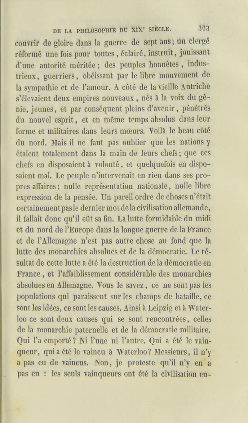 couvrir do gloire dans la guerre de sept ans; un clergé réformé une fois pour toutes, éclairé, instruit, jouissant d'une autorité méritée ; des peuples honnêtes, indus- trieux, guerriers, obéissant par le libre mouvement de la sympathie et de l'amour. A côté de la vieille Autriche s'élevaient deux empires nouveaux , nés à la voix du gé- nie, jeunes, et par conséquent pleins d'avenir, pénétrés du nouvel esprit, et en même temps absolus dans leur forme et militaires dans leurs mœurs. Voilà le beau côté du nord. Mais il ne faut pas oublier que les nations y étaient totalement dans la main de leurs chefs; que ces chefs en disposaient à volonté, et quelquefois en dispo- saient mal. Le peuple n'intervenait en rien dans ses pro- pres affaires ; nulle représentation nationale, nulle libre expression de la pensée. Un pareil ordre de choses n'était certainement pas le dernier mot de la civilisation allemande, il fallait donc qu'il eût sa fin. La lutte formidable du midi et du nord de l'Europe dans la longue guerre de la France et de l'Allemagne n'est pas autre chose au fond que la lutte des monarchies absolues et de la démocratie. Le ré- sultat de cette lutte a été la destruction delà démocratie en France, et l'affaiblissement considérable des monarchies absolues en Allemagne. Vous le savez, ce ne sont pas les populations qui paraissent sur les champs de bataille, ce sont les idées, ce sont les causes. Ainsi à Leipzig et à Water- loo ce sont deux causes qui se sont rencontrées, celles de la monarchie paternelle et de la démocratie militaire. Qui l'a emporté ? Ni l'une ni l'autre. Qui a été le vain- queur, qui a été le vaincu à Waterloo? Messieurs, il n'y a pas eu de vaincus. Non, je proteste qu'il n'y en a pas eu : les seuls vainqueurs ont été la civilisation eu-