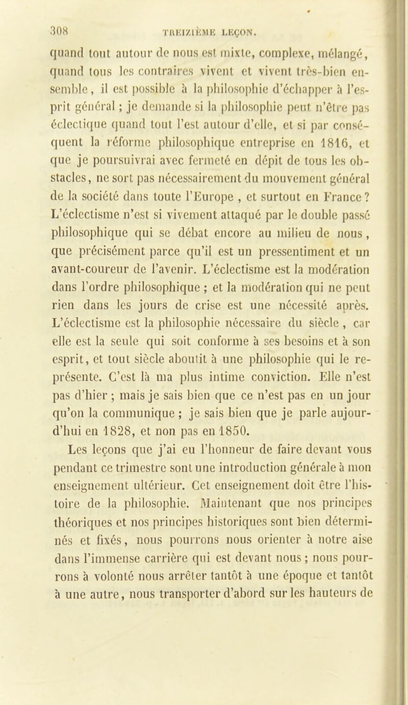 quand tout autour de nous est mixte, complexe, mélangé, quand tous les contraires vivent et vivent très-bien en- semble , il est possible à la pliilosoi)hie d'échapper à l'es- prit général ; je demande si la philosophie peut n'être pas éclectique quand tout l'est autour d'elle, et si par consé- quent la réforme philosophique entreprise en 1816, et que je poursuivrai avec fermeté en dépit de tous les ob- stacles , ne sort pas nécessairement du mouvement général de la société dans toute l'Europe , et surtout en France? L'éclectisme n'est si vivement attaqué par le double passé philosophique qui se débat encore au milieu de nous, que précisément parce qu'il est un pressentiment et un avant-coureur de l'avenir. L'éclectisme est la modération dans l'ordre philosophique ; et la modération qui ne peut rien dans les jours de crise est une nécessité après. L'éclectisme est la philosophie nécessaire du siècle , car elle est la seule qui soit conforme à ses besoins et k son esprit, et tout siècle aboutit h une philosophie qui le re- présente. C'est là ma plus intime conviction. Elle n'est pas d'hier ; mais je sais bien que ce n'est pas en un jour qu'on la communique ; je sais bien que je parle aujour- d'hui en 1828, et non pas en 1850. Les leçons que j'ai eu l'honneur de faire devant vous pendant ce trimestre sont une introduction générale à mon enseignement ultérieur. Cet enseignement doit être l'his- toire de la philosophie. Maintenant que nos principes théoriques et nos principes historiques sont bien détermi- nés et fixés, nous pourrons nous orienter à notre aise dans l'immense carrière qui est devant nous ; nous pour- rons à volonté nous arrêter tantôt à une époque et tantôt à une autre, nous transporter d'abord sur les hauteurs de