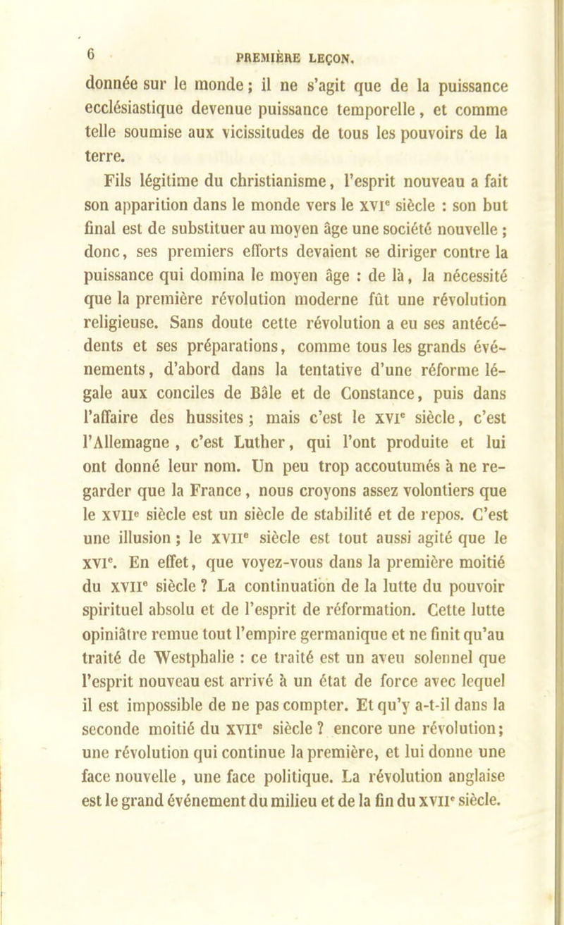 donnée sur le inonde ; il ne s'agit que de la puissance ecclésiastique devenue puissance temporelle, et comme telle soumise aux vicissitudes de tous les pouvoirs de la terre. Fils légitime du christianisme, l'esprit nouveau a fait son apparition dans le monde vers le xvr siècle : son but final est de substituer au moyen âge une société nouvelle ; donc, ses premiers efforts devaient se diriger contre la puissance qui domina le moyen âge : de là, la nécessité que la première révolution moderne fût une révolution religieuse. Sans doute cette révolution a eu ses antécé- dents et ses préparations, comme tous les grands évé- nements , d'abord dans la tentative d'une réforme lé- gale aux conciles de Bâle et de Constance, puis dans l'affaire des hussites ; mais c'est le xvr siècle, c'est l'Allemagne , c'est Luther, qui l'ont produite et lui ont donné leur nom. Un peu trop accoutumés à ne re- garder que la France, nous croyons assez volontiers que le xvue siècle est un siècle de stabilité et de repos. C'est une illusion ; le xvii8 siècle est tout aussi agité que le xvr. En effet, que voyez-vous dans la première moitié du xvii8 siècle ? La continuation de la lutte du pouvoir spirituel absolu et de l'esprit de réformation. Cette lutte opiniâtre remue tout l'empire germanique et ne finit qu'au traité de Westphalie : ce traité est un aveu solennel que l'esprit nouveau est arrivé à un état de force avec lequel il est impossible de ne pas compter. Et qu'y a-t-il dans la seconde moitié du xvir siècle? encore une révolution; une révolution qui continue la première, et lui donne une face nouvelle, une face politique. La révolution anglaise est le grand événement du milieu et de la fin du XVIIe siècle.