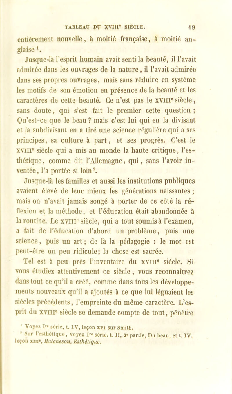 entièrement nouvelle, à moitié française, à moitié an- glaise *. Jusque-là l'esprit humain avait senti la beauté, il l'avait admirée dans les ouvrages de la nature, il l'avait admirée dans ses propres ouvrages, mais sans réduire en système les motifs de son émotion en présence de la beauté et les caractères de cette beauté. Ce n'est pas le xvme siècle, sans doute, qui s'est fait le premier cette question : Qu'est-ce que le beau ? mais c'est lui qui en la divisant et la subdivisant en a tiré une science régulière qui a ses principes, sa culture à part, et ses progrès. C'est le XVIIIe siècle qui a mis au monde la haute critique, l'es- thétique, comme dit l'Allemagne, qui, sans l'avoir in- ventée, l'a portée si loin2. Jusque-là les familles et aussi les institutions publiques avaient élevé de leur mieux les générations naissantes ; mais on n'avait jamais songé à porter de ce côté la ré- flexion et la méthode, et l'éducation était abandonnée à la routine. Le xvnr siècle, qui a tout soumis à l'examen, a fait de l'éducation d'abord un problème, puis une science, puis un art ; de là la pédagogie : le mot est peut-être un peu ridicule; la chose est sacrée. Tel est à peu près l'inventaire du XVIIIe siècle. Si vous étudiez attentivement ce siècle, vous reconnaîtrez dans tout ce qu'il a créé, comme dans tous les développe- ments nouveaux qu'il a ajoutés à ce que lui léguaient les siècles précédents, l'empreinte du même caractère. L'es- prit du xviii0 siècle se demande compte de tout, pénètre ' Voyez I série, t. IV, leçon xvi sur Smith. * Sur l'esthétique, voyez I série, t. II, 2 partie, Du beau, et t. IV, leçon xiii», Unicheson, Esthétique.