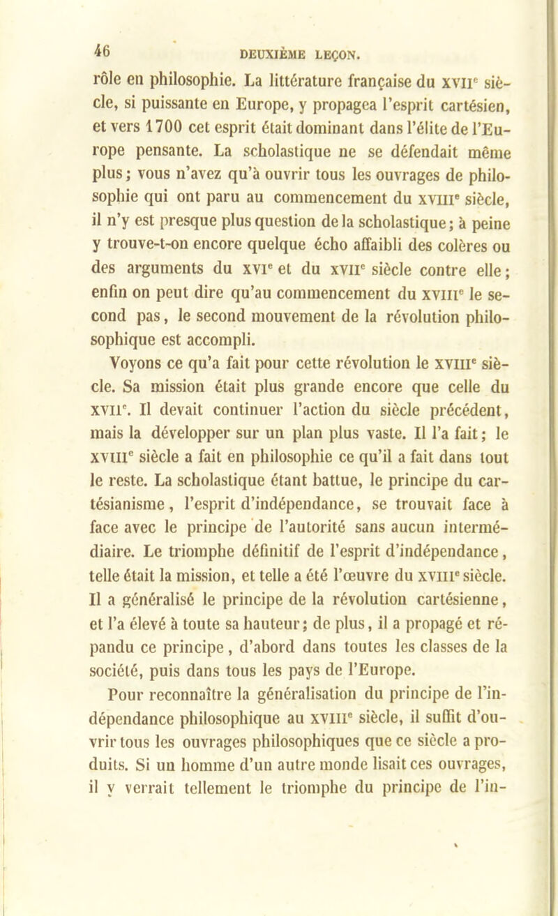 rôle en philosophie. La littérature française du xvir siè- cle, si puissante en Europe, y propagea l'esprit cartésien, et vers 1700 cet esprit était dominant dans l'élite de l'Eu- rope pensante. La scholastique ne se défendait même plus ; vous n'avez qu'à ouvrir tous les ouvrages de philo- sophie qui ont paru au commencement du xvme siècle, il n'y est presque plus question de la scholastique ; à peine y trouve-t-on encore quelque écho affaibli des colères ou des arguments du xvie et du xvne siècle contre elle ; enfin on peut dire qu'au commencement du xviip le se- cond pas, le second mouvement de la révolution philo- sophique est accompli. Voyons ce qu'a fait pour cette révolution le xviip siè- cle. Sa mission était plus grande encore que celle du xvir. Il devait continuer l'action du siècle précédent, mais la développer sur un plan plus vaste. Il l'a fait ; le xvme siècle a fait en philosophie ce qu'il a fait dans tout le reste. La scholastique étant battue, le principe du car- tésianisme , l'esprit d'indépendance, se trouvait face à face avec le principe de l'autorité sans aucun intermé- diaire. Le triomphe définitif de l'esprit d'indépendance, telle était la mission, et telle a été l'œuvre du xvme siècle. Il a généralisé le principe de la révolution cartésienne, et l'a élevé à toute sa hauteur ; de plus, il a propagé et ré- pandu ce principe, d'abord dans toutes les classes de la société, puis dans tous les pays de l'Europe. Pour reconnaître la généralisation du principe de l'in- dépendance philosophique au XVIIP siècle, il suffit d'ou- vrir tous les ouvrages philosophiques que ce siècle a pro- duits. Si un homme d'un autre monde lisait ces ouvrages, il y verrait tellement le triomphe du principe de l'in-