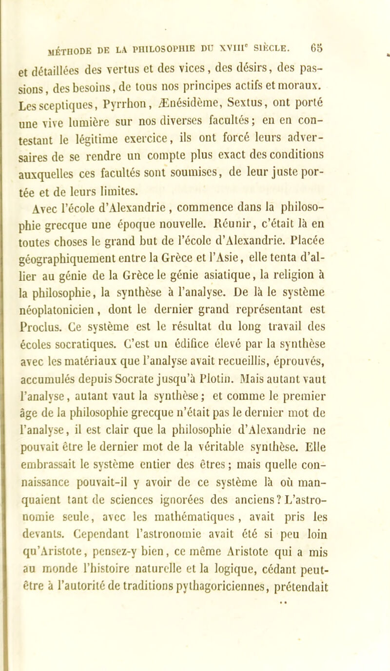 et détaillées des vertus et des vices, des désirs, des pas- sions , des besoins, de tous nos principes actifs et moraux. Les sceptiques, Pyrrhon, <Enésidème, Sextus, ont porté une vive lumière sur nos diverses facultés; en en con- testant le légitime exercice, ils ont forcé leurs adver- saires de se rendre un compte plus exact des conditions auxquelles ces facultés sont soumises, de leur juste por- tée et de leurs limites. Avec l'école d'Alexandrie , commence dans la philoso- phie grecque une époque nouvelle. Réunir, c'était là en toutes choses le grand but de l'école d'Alexandrie. Placée géographiquement entre la Grèce et l'Asie, elle tenta d'al- lier au génie de la Grèce le génie asiatique, la religion à la philosophie, la synthèse à l'analyse. De là le système néoplatonicien, dont le dernier grand représentant est Proclus. Ce système est le résultat du long travail des écoles socratiques. C'est un édifice élevé par la synthèse avec les matériaux que l'analyse avait recueillis, éprouvés, accumulés depuis Socrate jusqu'à Plotin. Mais autant vaut l'analyse, autant vaut la synthèse ; et comme le premier âge de la philosophie grecque n'était pas le dernier mot de l'analyse, il est clair que la philosophie d'Alexandrie ne pouvait être le dernier mot de la véritable synthèse. Elle embrassait le système entier des êtres ; mais quelle con- naissance pouvait-il y avoir de ce système là où man- quaient tant de sciences ignorées des anciens?L'astro- nomie seule, avec les mathématiques, avait pris les devants. Cependant l'astronomie avait été si peu loin qu'Aristote, pensez-y bien, ce même Arislote qui a mis au monde l'histoire naturelle et la logique, cédant peut- être à l'autorité de traditions pythagoriciennes, prétendait