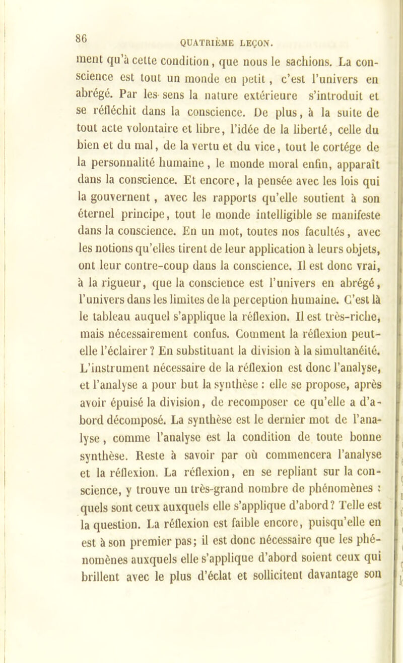 ment qu'à cette condition, que nous le sachions. La con- science est tout un monde eu petit, c'est l'univers en abrégé. Par les sens la nature extérieure s'introduit et se réfléchit dans la conscience. De plus, à la suite de tout acte volontaire et libre, l'idée de la liberté, celle du bien et du mal, de la vertu et du vice, tout le cortège de la personnalité humaine , le monde moral enfin, apparaît dans la conscience. Et encore, la pensée avec les lois qui la gouvernent, avec les rapports qu'elle soutient à son éternel principe, tout le monde intelligible se manifeste dans la conscience. En un mot, toutes nos facultés, avec les notions qu'elles tirent de leur application à leurs objets, ont leur contre-coup dans la conscience. Il est donc vrai, à la rigueur, que la conscience est l'univers en abrégé, l'univers dans les limites de la perception humaine. C'est là le tableau auquel s'applique la réflexion. Il est très-riche, mais nécessairement confus. Gomment la réflexion peut- elle l'éclairer ? En substituant la division à la simultanéité. L'instrument nécessaire de la réflexion est donc l'analyse, et l'analyse a pour but la synthèse : elle se propose, après avoir épuisé la division, de recomposer ce qu'elle a d'a- bord décomposé. La synthèse est le dernier mot de l'ana- lyse , comme l'analyse est la condition de toute bonne synthèse. Reste à savoir par où commencera l'analyse et la réflexion. La réflexion, en se repliant sur la con- science, y trouve un très-grand nombre de phénomènes : quels sont ceux auxquels elle s'applique d'abord? Telle est la question. La réflexion est faible encore, puisqu'elle en est à son premier pas; il est donc nécessaire que les phé- nomènes auxquels elle s'applique d'abord soient ceux qui brillent avec le plus d'éclat et sollicitent davantage son