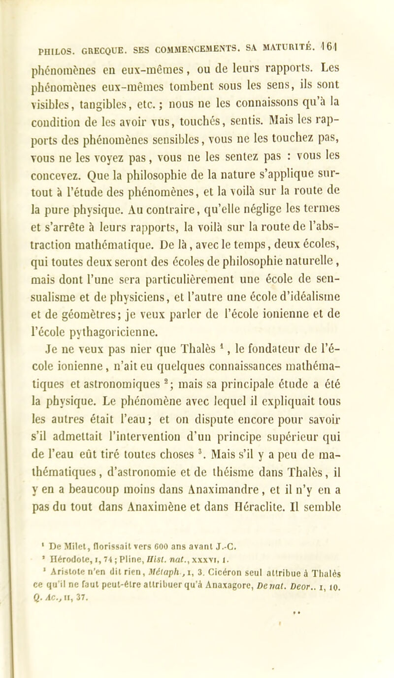 phénomènes en eux-mêmes, ou de leurs rapports. Les phénomènes eux-mêmes tombent sous les sens, ils sont visibles, tangibles, etc. ; nous ne les connaissons qu'à la condition de les avoir vus, touchés, sentis. Mais les rap- ports des phénomènes sensibles, vous ne les touchez pas, vous ne les voyez pas, vous ne les sentez pas : vous les concevez. Que la philosophie de la nature s'applique sur- tout à l'étude des phénomènes, et la voilà sur la route de la pure physique. Au contraire, qu'elle néglige les termes et s'arrête à leurs rapports, la voilà sur la route de l'abs- traction mathématique. De là, avec le temps, deux écoles, qui toutes deux seront des écoles de philosophie naturelle, mais dont l'une sera particulièrement une école de sen- sualisme et de physiciens, et l'autre une école d'idéalisme et de géomètres; je veux parler de l'école ionienne et de l'école pythagoricienne. Je ne veux pas nier que Thalès 1, le fondateur de l'é- cole ionienne, n'ait eu quelques connaissances mathéma- tiques et astronomiques 2; mais sa principale étude a été la physique. Le phénomène avec lequel il expliquait tous les autres était l'eau ; et on dispute encore pour savoir s'il admettait l'intervention d'un principe supérieur qui de l'eau eût tiré toutes choses 3. Mais s'il y a peu de ma- thématiques , d'astronomie et de théisme dans Thalès, il y en a beaucoup moins dans Anaximandre , et il n'y en a pas du tout dans Anaximène et dans Héraclite. Il semble 1 De Milet, florissait vers 600 ans avant J.-C. 1 Dérodole, i, 74 ; Pline, Ilist. nat., xxxvi, 1. 1 Aristoten'en dit rien, Métaph.,1, 3. Cicéron seul attribue à Thalès ce qu'il ne faut peut-être attribuer qu'à Anaxagore, Deriat. Deor.. i, io. Q. /le, h, 37.