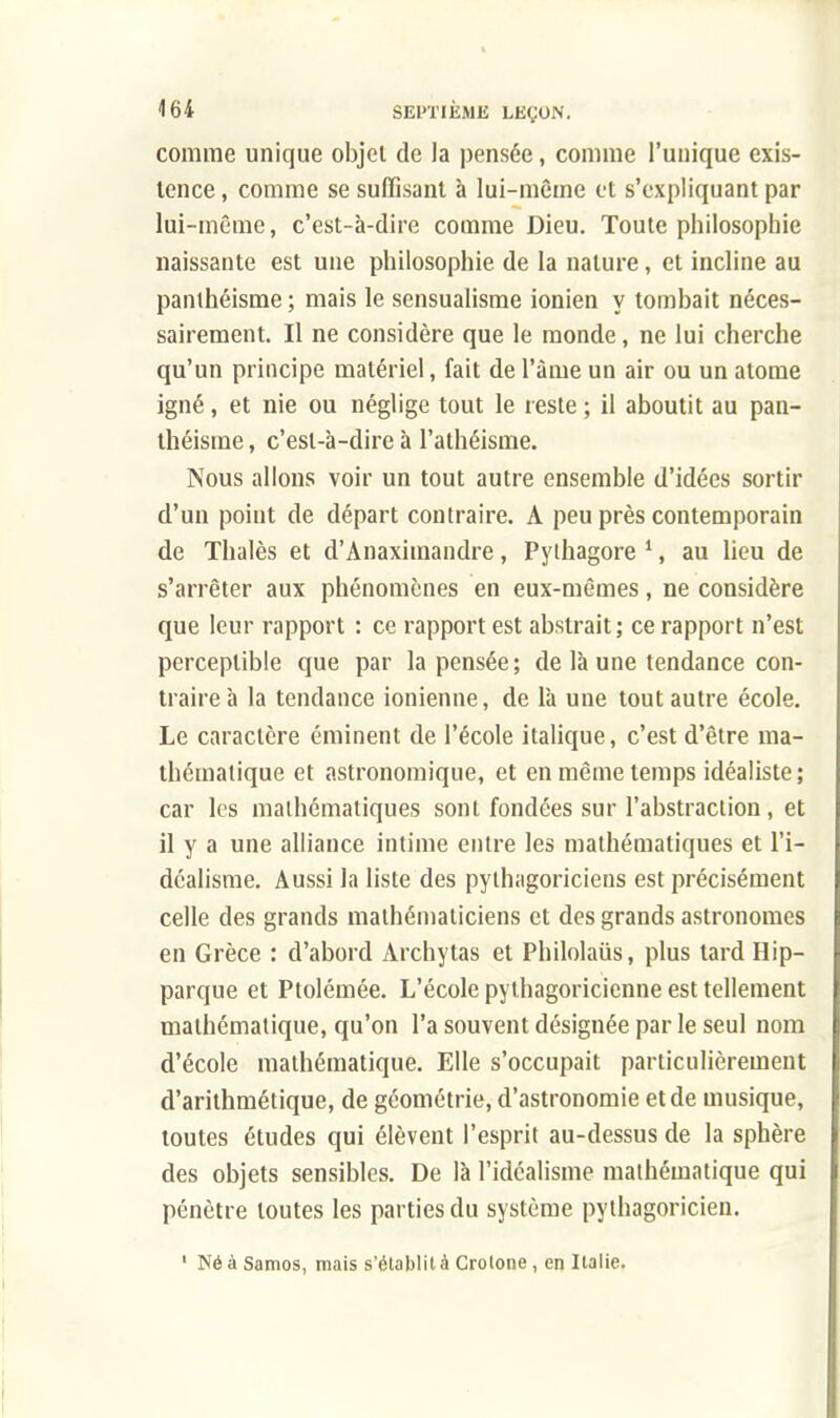 comme unique objet de la pensée, comme l'unique exis- tence, comme se suffisant à lui-même et s'expliquant par lui-même, c'est-à-dire comme Dieu. Toute philosophie naissante est une philosophie de la nature, et incline au panthéisme ; mais le sensualisme ionien y tombait néces- sairement. Il ne considère que le monde, ne lui cherche qu'un principe matériel, fait de l'âme un air ou un atome igné, et nie ou néglige tout le reste ; il aboutit au pan- théisme , c'est-à-dire à l'athéisme. Nous allons voir un tout autre ensemble d'idées sortir d'un point de départ contraire. A peu près contemporain de Thalès et d'Anaximandre, Pylhagore 1, au lieu de s'arrêter aux phénomènes en eux-mêmes, ne considère que leur rapport : ce rapport est abstrait; ce rapport n'est perceptible que par la pensée; de là une tendance con- traire à la tendance ionienne, de là une tout autre école. Le caractère éminent de l'école italique, c'est d'être ma- thématique et astronomique, et en même temps idéaliste; car les mathématiques sont fondées sur l'abstraction, et il y a une alliance intime entre les mathématiques et l'i- déalisme. Aussi la liste des pythagoriciens est précisément celle des grands mathématiciens et des grands astronomes en Grèce : d'abord Archytas et Philolaiis, plus tard Hip- parque et Ptolémée. L'école pythagoricienne est tellement mathématique, qu'on l'a souvent désignée par le seul nom d'école mathématique. Elle s'occupait particulièrement d'arithmétique, de géométrie, d'astronomie et de musique, toutes études qui élèvent l'esprit au-dessus de la sphère des objets sensibles. De là l'idéalisme mathématique qui pénètre toutes les parties du système pythagoricien. 1 NéàSamos, mais s'établit à Crotone, en Italie.