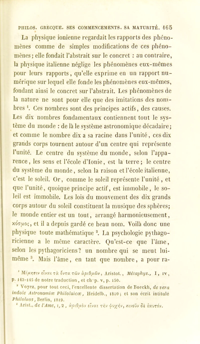 La physique ionienne regardait les rapports des phéno- mènes comme de simples modifications de ces phéno- mènes; elle fondait l'abstrait sur le concret : au contraire, la physique italienne néglige les phénomènes eux-mêmes pour leurs rapports, qu'elle exprime en un rapport nu- mérique sur lequel elle fonde les phénomènes eux-mêmes, fondant ainsi le concret sur l'abstrait. Les phénomènes de la nature ne sont pour elle que des imitations des nom- bres Ces nombres sont des principes actifs, des causes. Les dix nombres fondamentaux contiennent tout le sys- tème du monde : de là le système astronomique décadaire; et comme le nombre dix a sa racine dans l'unité, ces dix grands corps tournent autour d'un centre qui représente l'unité. Le centre du système du monde, selon l'appa- rence , les sens et l'école d'Ionie, est la terre ; le centre du système du monde, selon la raison et l'école italienne, c'est le soleil. Or, comme le soleil représente l'unité , et que l'unité, quoique principe actif, est immobile, le so- leil est immobile. Les lois du mouvement des dix grands corps autour du soleil constituent la musique des sphères; le monde entier est un tout, arrangé harmonieusement, wwfjtoç, et il a depuis gardé ce beau nom. Voilà donc une physique toute mathématique 2. La psychologie pythago- ricienne a le même caractère. Qu'est-ce que l'âme, selon les pythagoriciens? un nombre qui se meut lui- même 3. Mais l'âme, en tant que nombre, a pour ra- 1 M//ujfftv tvjv.i ti o'jxy. rôv àpiô/j.iïv, Aristot., Métaphys., I, iv, P- /42-i 15 de noire traduction, et ch-p. v, p. 150. ' Voyez, pour tout ceci, l'excellente dissertation de Boeckh, devera indole AUronomiœ Philolaicœ, Hcidclb., 1810; el son écrit intitulé Phllolaos, Berlin, 1819. 1 Ari-it., de l'Ame, i, 2 , &piB/tby «Tvy.i rijv ■Luyrlv, xivovv Si iv.uràv.