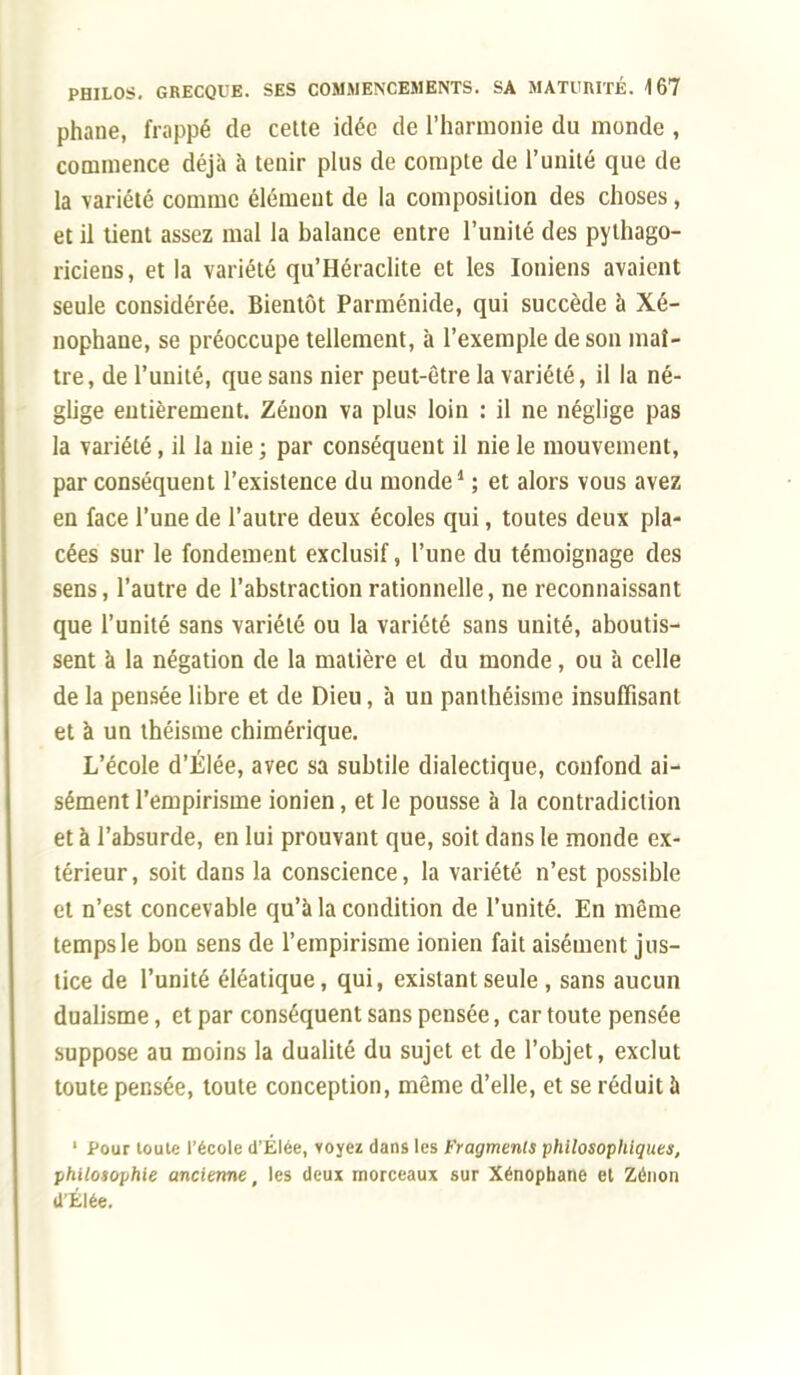 phane, frappé de cette idée de l'harmonie du monde , commence déjà à tenir plus de compte de l'unité que de la variété comme élément de la composition des choses, et il tient assez mal la balance entre l'unité des pythago- riciens, et la variété qu'Héraclite et les Ioniens avaient seule considérée. Bientôt Parménide, qui succède à Xé- nophane, se préoccupe tellement, à l'exemple de son maî- tre, de l'unité, que sans nier peut-être la variété, il la né- glige entièrement. Zénon va plus loin : il ne néglige pas la variété, il la nie ; par conséquent il nie le mouvement, par conséquent l'existence du monde1 ; et alors vous avez en face l'une de l'autre deux écoles qui, toutes deux pla- cées sur le fondement exclusif, l'une du témoignage des sens, l'autre de l'abstraction rationnelle, ne reconnaissant que l'unité sans variété ou la variété sans unité, aboutis- sent à la négation de la matière el du monde , ou à celle de la pensée libre et de Dieu, à un panthéisme insuffisant et à un théisme chimérique. L'école d'Élée, avec sa subtile dialectique, confond ai- sément l'empirisme ionien, et le pousse à la contradiction et à l'absurde, en lui prouvant que, soit dans le monde ex- térieur, soit dans la conscience, la variété n'est possible et n'est concevable qu'à la condition de l'unité. En même temps le bon sens de l'empirisme ionien fait aisément jus- tice de l'unité éléatique, qui, existant seule , sans aucun dualisme, et par conséquent sans pensée, car toute pensée suppose au moins la dualité du sujet et de l'objet, exclut toute pensée, toute conception, même d'elle, et se réduit à 1 Pour toute l'école d'Élée, voyez dans les Fragments philosophiques, philosophie ancienne, les deux morceaux sur Xénophane et Zénon d'Élée.