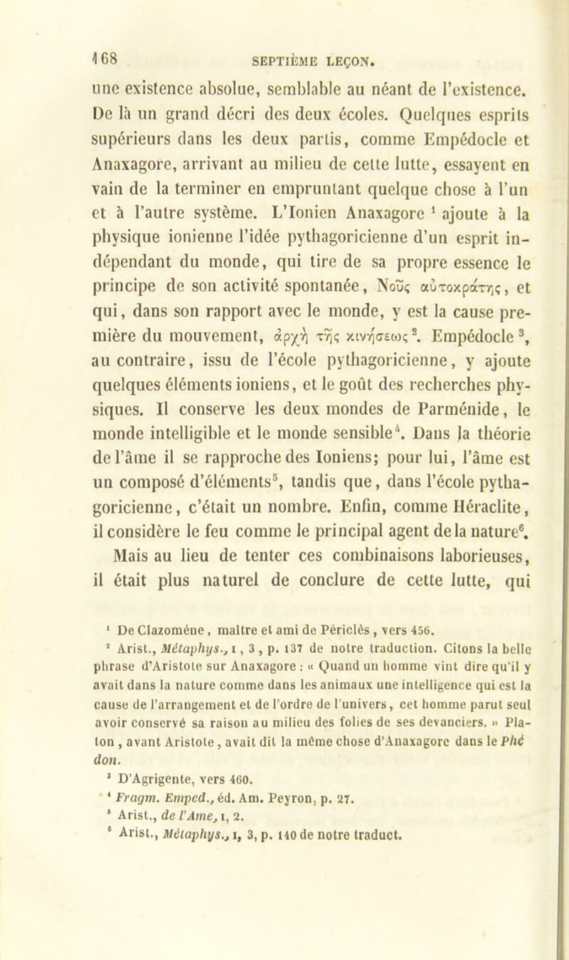 une existence absolue, semblable au néant de l'existence. De là un grand décri des deux écoles. Quelques esprits supérieurs dans les deux partis, comme Empédocle et Anaxagore, arrivant au milieu de celte lutte, essayent en vain de la terminer en empruntant quelque chose à l'un et à l'autre système. L'Ionien Anaxagore 1 ajoute à la physique ionienne l'idée pythagoricienne d'un esprit in- dépendant du monde, qui tire de sa propre essence le principe de son activité spontanée, Noïïç auToxpa-rrjÇ, et qui, dans son rapport avec le monde, y est la cause pre- mière du mouvement, àp^ tî)ç xivrjffew;*. Empédocle3, au contraire, issu de l'école pythagoricienne, y ajoute quelques éléments ioniens, et le goût des recherches phy- siques. Il conserve les deux mondes de Parménide, le monde intelligible et le monde sensible'1. Dans la théorie de l'âme il se rapproche des Ioniens; pour lui, l'âme est un composé d'éléments3, tandis que, dans l'école pytha- goricienne , c'était un nombre. Enfin, comme Héraclite, il considère le feu comme le principal agent delà nature8. Mais au lieu de tenter ces combinaisons laborieuses, il était plus naturel de conclure de cette lutte, qui 1 De Clazoméne, maître et ami de Périclès , vers 456. a Arist., Métaphys-, i, 3 , p. 137 de notre traduction. Citons la belle phrase d'Aristote sur Anaxagore : « Quand un homme vint dire qu'il y avait dans la nature comme dans les animaux une intelligence qui est la cause de l'arrangement et de l'ordre de l'univers, cet homme parut seul avoir conservé sa raison au milieu des folies de ses devanciers. » Pla- ton , avant Arislole, avait dit la même chose d'Anaxagorc dans le Plié don. 1 D'Agrigente, vers 460. 4 Fragm. Emped., éd. Am. Peyron, p. 27. * Arist., de l'Ame, i, 2. e Arist., Miaphys.ji, 3, p. 140 de notre traduct.