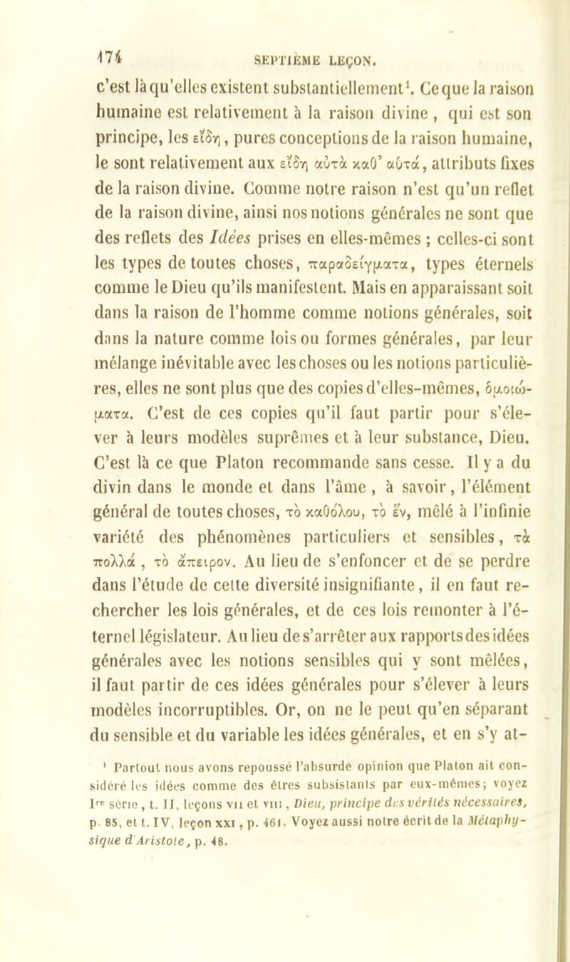 c'est làqu'elles existent substantiellement1. Ceque la raison humaine est relativement à la raison divine , qui est son principe, les £ÏoY(, pures conceptions de la raison humaine, le sont relativement aux eï$ï) aûrà xaû' aura, attributs fixes de la raison divine. Comme notre raison n'est qu'un reflet de la raison divine, ainsi nos notions générales ne sont que des reflets des Idées prises en elles-mêmes ; celles-ci sont les types de toutes choses, TapaoEtYixxra, types éternels comme le Dieu qu'ils manifestent. Mais en apparaissant soit dans la raison de l'homme comme notions générales, soit dans la nature comme lois ou formes générales, par leur mélange inévitable avec les choses ou les notions particuliè- res, elles ne sont plus que des copies d'elles-mêmes, ôaoïco- (j-ata. C'est de ces copies qu'il faut partir pour s'éle- ver à leurs modèles suprêmes et à leur substance, Dieu. C'est la ce que Platon recommande sans cesse. Il y a du divin dans le monde et dans l'âme , à savoir, l'élément général de toutes choses, to xaOdXou, to é'v, mêlé à l'infinie variété des phénomènes particuliers et sensibles, ri ■nollâ. , to àîTEipov. Au lieu de s'enfoncer et de se perdre dans l'étude de cette diversité insignifiante, il en faut re- chercher les lois générales, et de ces lois remonter à l'é- ternel législateur. Au lieu de s'arrêter aux rapports des idées générales avec les notions sensibles qui y sont mêlées, il faut partir de ces idées générales pour s'élever à leurs modèles incorruptibles. Or, on ne le peut qu'en séparant du sensible et du variable les idées générales, et en s'y at- 1 Parloul nous avons repoussé l'absurde opinion que Platon ail con- sidéré lus idées comme des êtres subsistants par eux-mêmes; voyez lrc série, t. II, leçons vu cl vin , Dieu, principe des vérités nécessaires, p 85, el t. IV, leçon xxi, p. 461. Voyez aussi notre écrilde la Métaphy- sique d'Aristoie, p. 48.