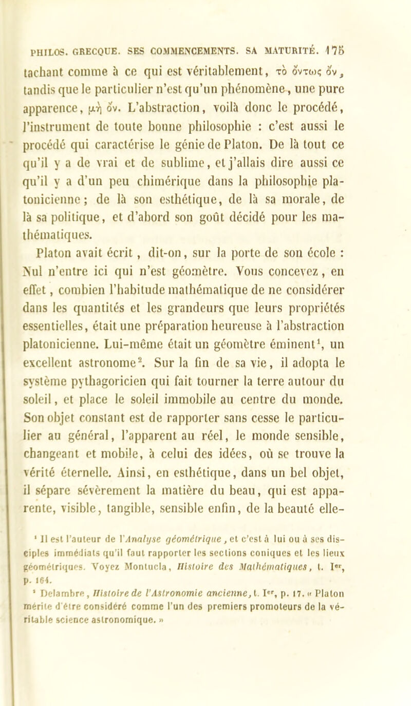 tachant comme à ce qui est véritablement, ib ovtgk ov, tandis que le particulier n'est qu'un phénomène, une pure apparence, fA7] ov. L'abstraction, voilà donc le procédé, l'instrument de toute bonne philosophie : c'est aussi le procédé qui caractérise le génie de Platon. De là tout ce qu'il y a de vrai et de sublime, et j'allais dire aussi ce qu'il y a d'un peu chimérique dans la philosophie pla- tonicienne ; de là son esthétique, de là sa morale, de là sa politique, et d'abord son goût décidé pour les ma- thématiques. Platon avait écrit, dit-on, sur la porte de son école : ÎNul n'entre ici qui n'est géomètre. Vous concevez, en effet, combien l'habitude mathématique de ne considérer dans les quantités et les grandeurs que leurs propriétés essentielles, était une préparation heureuse à l'abstraction platonicienne. Lui-même était un géomètre éminent1, un excellent astronome2. Sur la fin de sa vie, il adopta le système pythagoricien qui fait tourner la terre autour du soleil, et place le soleil immobile au centre du monde. Son objet constant est de rapporter sans cesse le particu- lier au général, l'apparent au réel, le monde sensible, changeant et mobile, à celui des idées, où se trouve la vérité éternelle. Ainsi, en esthétique, dans un bel objet, il sépare sévèrement la matière du beau, qui est appa- rente, visible, tangible, sensible enfin, de la beauté elle- ' Il est l'auteur de Y Analyse géométrique , et c'est à lui ou a ses dis- ciples immédiats qu'il faut rapporter les sections coniques et les lieux géométriques. Voyez Montucla, Histoire des Mathématiques, t. Ir, p. 164. ' Delambre, Histoire de l'Astronomie ancienne, t. Ier, p. 17. « Platon mérite d'être considéré comme l'un des premiers promoteurs de la vé- ritable science astronomique. »