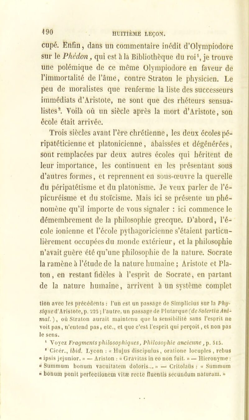 cupé. Enfin, dans un commentaire inédit d'Olympiodore sur le ~Phèdon, qui est à la Bibliothèque du roi1, je trouve une polémique de ce même Olympiodore en faveur de l'immortalité de l'âme, contre Straton le physicien. Le peu de moralistes que renferme la liste des successeurs immédiats d'Aristote, ne sont que des rhéteurs sensua- listcs5. Voilà où un siècle après la mort d'Aristote, son école était arrivée. Trois siècles avant l'ère chrétienne, les deux écoles pé- ripatéticienne et platonicienne, abaissées et dégénérées, sont remplacées par deux autres écoles qui héritent de leur importance, les continuent en les présentant sous d'autres formes, et reprennent en sous-œuvre la querelle du péripatétisme et du platonisme. Je veux parler de l'é- picuréisme et du stoïcisme. Mais ici se présente un phé- nomène qu'il importe de vous signaler : ici commence le démembrement de la philosophie grecque. D'abord, l'é- cole ionienne et l'école pythagoricienne s'étaient particu- lièrement occupées du monde extérieur, et la philosophie n'avait guère été qu'une philosophie de la nature. Socrate la ramène à l'étude de la nature humaine ; Aristote et Pla- ton, en restant fidèles à l'esprit de Socrate, en partant de la nature humaine, arrivent à un système complet lion avec les précédents : l'un est un passage de Simplicius sur la Phtj- sique d'Aristote, p. 225 ; l'autre, un passage de Plularque(de^oto,//a/Ini- mal.), où Straton aurait maintenu que la sensibilité sans l'esprit ne voit pas, n'entend pas, etc., et que c'est l'esprit qui perçoit, et non pas le sens. 1 Voyez Fragments philosophiques, Philosophie ancienne, p. 515. * Cicér., ibid. Lycon : « Hujus discipulus, oralione locuples , rébus m ipsis jejunior. » — Ariston : « Gravitas in eo non fuit. » — Hicronyme ! «Summum bonum vacuitatem doloris... » — Critolatls : « Summum « bonum ponit perfectionem vilac reele fluenlis secundum naturani. »