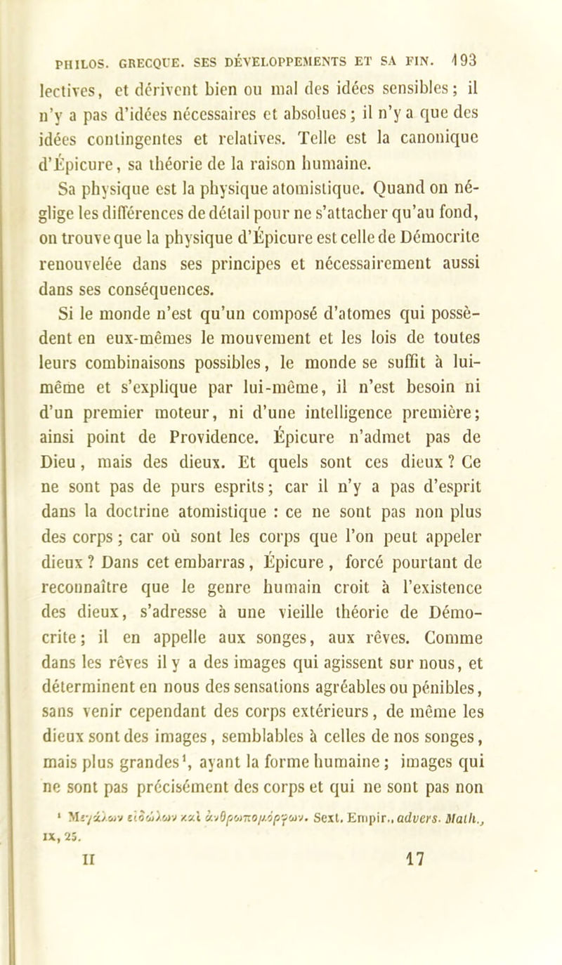 lectivcs, et dérivent bien ou mal des idées sensibles; il n'y a pas d'idées nécessaires et absolues ; il n'y a que des idées contingentes et relatives. Telle est la canonique d'Épicure, sa théorie de la raison humaine. Sa physique est la physique atomislique. Quand on né- glige les différences de détail pour ne s'attacher qu'au fond, on trouve que la physique d'Épicure est celle de Dérnocrite renouvelée dans ses principes et nécessairement aussi dans ses conséquences. Si le monde n'est qu'un composé d'atomes qui possè- dent en eux-mêmes le mouvement et les lois de toutes leurs combinaisons possibles, le monde se suffit à lui- même et s'explique par lui-même, il n'est besoin ni d'un premier moteur, ni d'une intelligence première; ainsi point de Providence. Épicure n'admet pas de Dieu, mais des dieux. Et quels sont ces dieux ? Ce ne sont pas de purs esprits; car il n'y a pas d'esprit dans la doctrine atomistique : ce ne sont pas non plus des corps ; car où sont les corps que l'on peut appeler dieux ? Dans cet embarras, Épicure , forcé pourtant de reconnaître que le genre humain croit à l'existence des dieux, s'adresse à une vieille théorie de Dérno- crite ; il en appelle aux songes, aux rêves. Comme dans les rêves il y a des images qui agissent sur nous, et déterminent en nous des sensations agréables ou pénibles, sans venir cependant des corps extérieurs, de même les dieux sont des images, semblables à celles de nos songes, mais plus grandes1, ayant la forme humaine ; images qui ne sont pas précisément des corps et qui ne sont pas non 1 Miyi/wv àtdAm m\ &.vBpomop6pfav. Scxt. Empir., advers. llalh., IX, 25. II 17