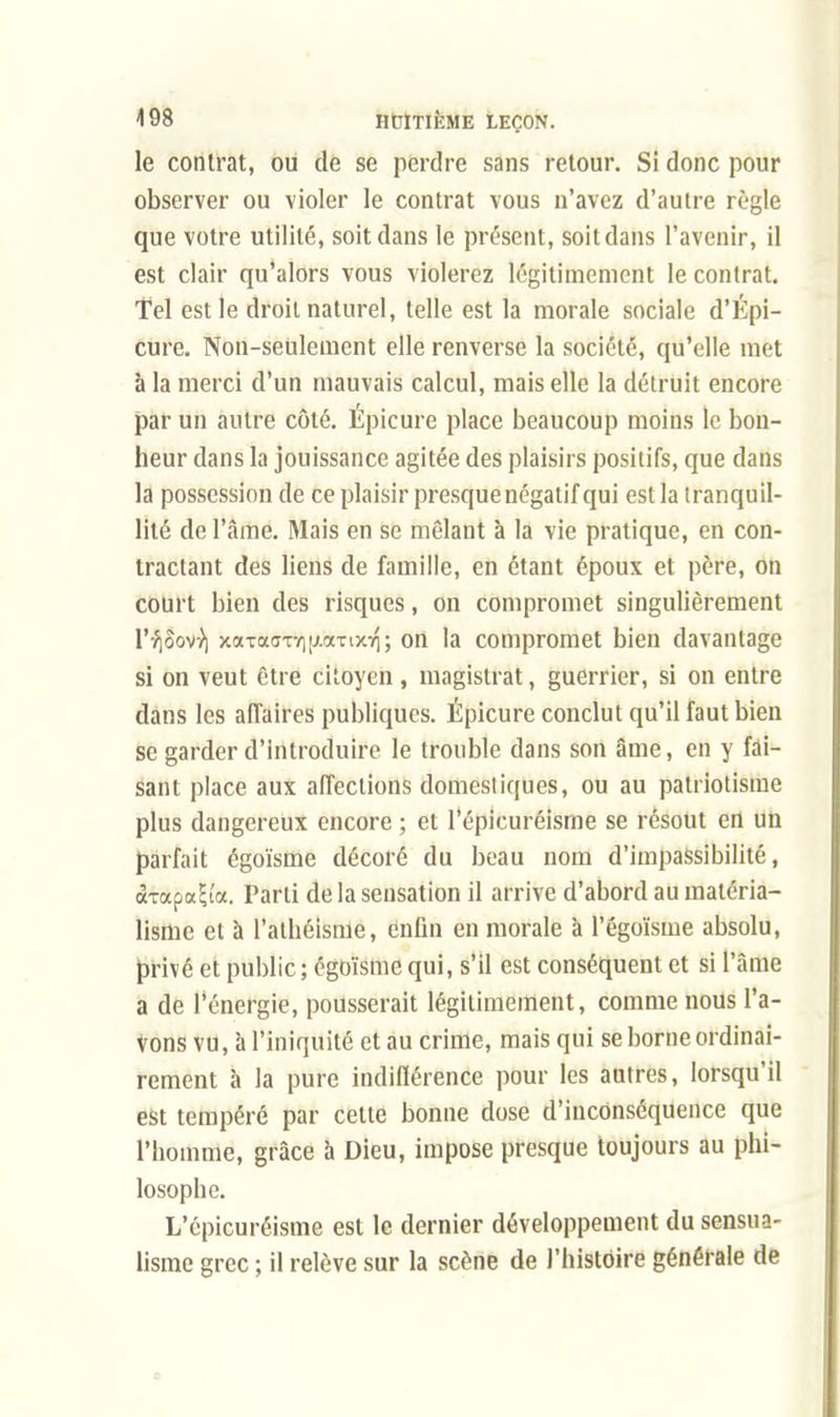 le contrat, ou de se perdre sans retour. Si donc pour observer ou violer le contrat vous n'avez d'autre règle que votre utilité, soit dans le présent, soit dans l'avenir, il est clair qu'alors vous violerez légitimement le contrat. Tel est le droit naturel, telle est la morale sociale d'Épi- cure. Non-seulement elle renverse la société, qu'elle met à la merci d'un mauvais calcul, mais elle la détruit encore par un autre côté. Épicure place beaucoup moins le bon- heur dans la jouissance agitée des plaisirs positifs, que dans la possession de ce plaisir presque négatif qui est la tranquil- lité de l'âme. Mais en se mêlant à la vie pratique, en con- tractant des liens de famille, en étant époux et père, on court bien des risques, on compromet singulièrement l'^Sov-)) xaTaffTY]|AaTixiq; on la compromet bien davantage si on veut être citoyen , magistrat, guerrier, si on entre dans les affaires publiques. Épicure conclut qu'il faut bien se garder d'introduire le trouble dans son âme, en y fai- sant place aux affections domestiques, ou au patriotisme plus dangereux encore ; et l'épicuréisme se résout en un parfait égoïsme décoré du beau nom d'impassibilité, <xTocpa!;i'a. Parti de la sensation il arrive d'abord au matéria- lisme et à l'athéisme, enfin en morale à l'égoïsme absolu, privé et public; égoïsme qui, s'il est conséquent et si l'âme a de l'énergie, pousserait légitimement, comme nous l'a- vons vu, à l'iniquité et au crime, mais qui se borne ordinai- rement à la pure indifférence pour les autres, lorsqu'il est tempéré par cette bonne dose d'inconséquence que l'homme, grâce à Dieu, impose presque toujours au phi- losophe. L'épicuréisme est le dernier développement du sensua- lisme grec ; il relève sur la scène de l'histoire générale de