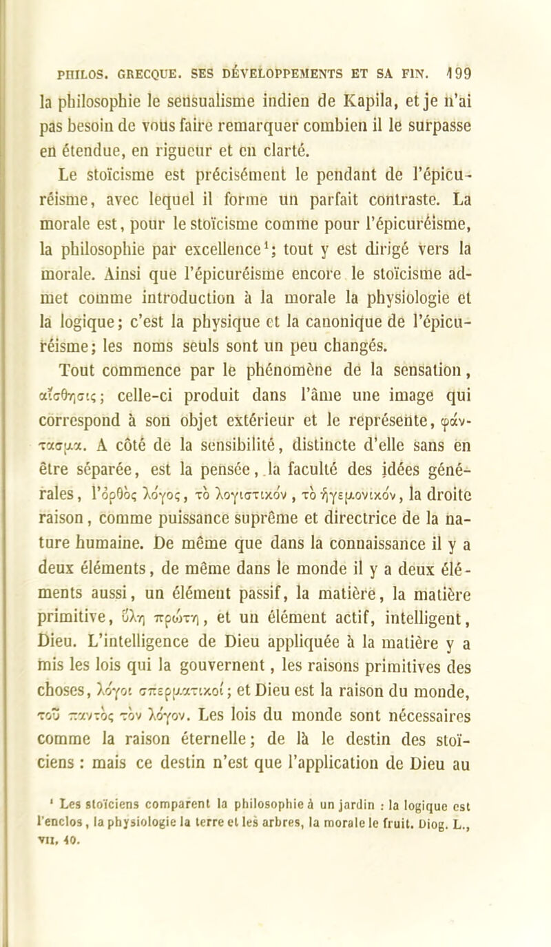 la philosophie le sensualisme indien de Kapila, et je n'ai pas besoin de vous faire remarquer combien il le surpasse en étendue, en rigueur et en clarté. Le stoïcisme est précisément le pendant de l'épicu- réisme, avec lequel il forme un parfait contraste. La morale est, pour le stoïcisme comme pour l'épicuréisme, la philosophie par excellence1; tout y est dirigé vers la morale. Ainsi que l'épicuréisme encore le stoïcisme ad- met comme introduction à la morale la physiologie et la logique ; c'est la physique et la canonique de l'épicu- réisme; les noms seuls sont un peu changés. Tout commence par le phénomène de la sensation, aiG^cii; ; celle-ci produit dans l'âme une image qui correspond à son objet extérieur et le représente, <pàv- -raaijia. A côté de la sensibilité, distincte d'elle sans en être séparée, est la pensée,.la faculté des idées géné- rales, l'opOôç Ao'yoç, to ^oytaxixo'v, to f\-yE^ovix6v, la droite raison, comme puissance suprême et directrice de la na- ture humaine, fie même que dans la connaissance il y a deux éléments, de même dans le monde il y a deux élé - ments aussi, un élément passif, la matière, la matière primitive, $kr\ 7rpoVr/], et un élément actif, intelligent, Dieu. L'intelligence de Dieu appliquée à la matière y a mis les lois qui la gouvernent, les raisons primitives des choses, Xtîyot <77rcpi7.a-t>coi'; et Dieu est la raison du monde, tcô -y./-.oç tov Xtfyov. Les lois du monde sont nécessaires comme la raison éternelle; de là le destin des stoï- ciens : mais ce destin n'est que l'application de Dieu au 1 Les stoïciens comparent la philosophie à un jardin la logique est l'enclos, la physiologie la terre et les arbres, la morale le fruit. Diog. L., vu, <o.