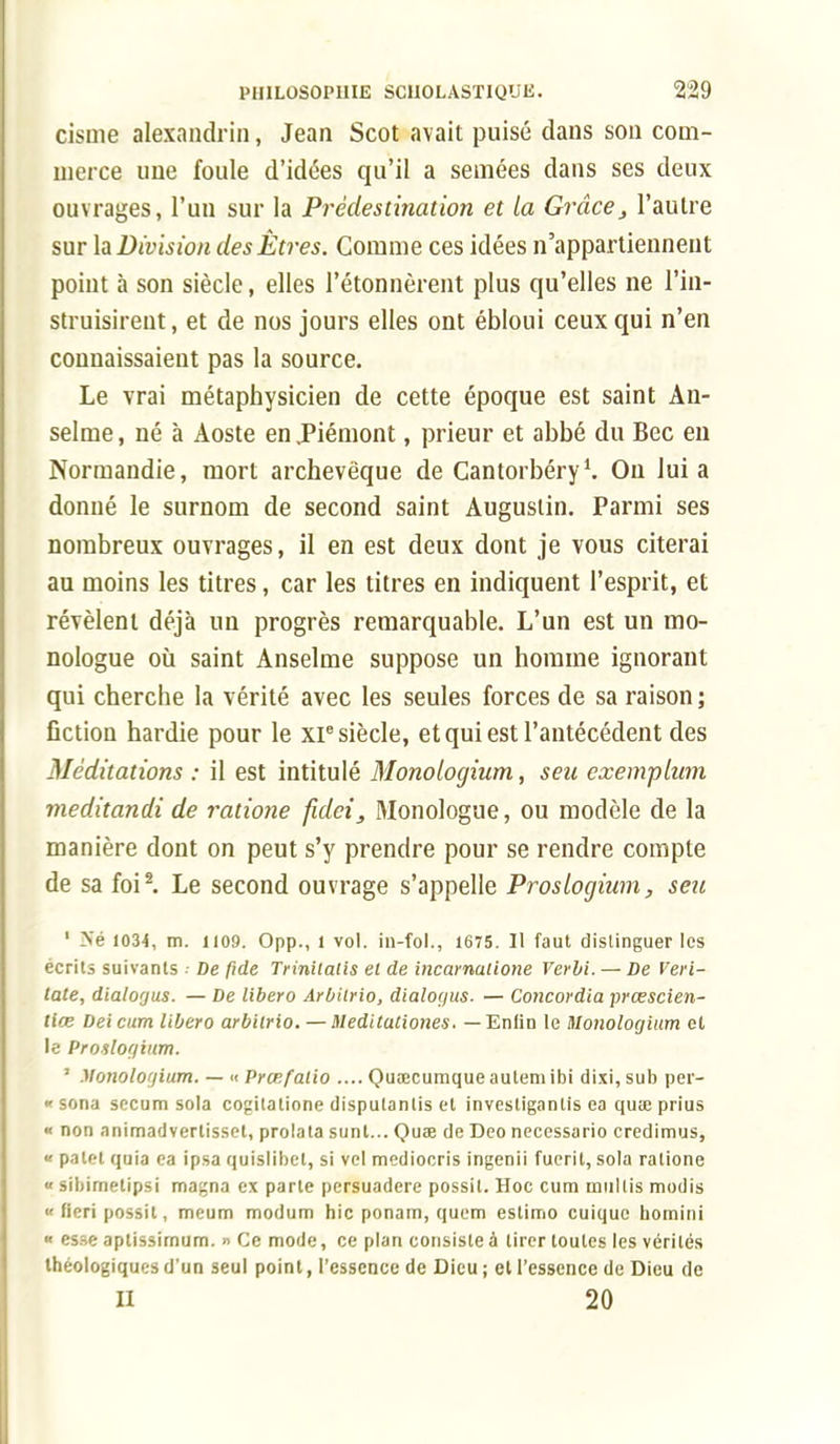 cisme alexandrin, Jean Scot avait puisé dans son com- merce une foule d'idées qu'il a semées dans ses deux ouvrages, l'un sur la Pinèdes tinat ion et la Grâce, l'autre sur la Division des Êtres. Comme ces idées n'appartiennent poiut à son siècle, elles l'étonnèrent plus qu'elles ne l'in- struisirent, et de nos jours elles ont ébloui ceux qui n'en connaissaient pas la source. Le vrai métaphysicien de cette époque est saint An- selme , né à Aoste en .Piémont, prieur et abbé du Bec eu Normandie, mort archevêque de Cantorbéry1. Ou lui a donné le surnom de second saint Augustin. Parmi ses nombreux ouvrages, il en est deux dont je vous citerai au moins les titres, car les titres en indiquent l'esprit, et révèlent déjà un progrès remarquable. L'un est un mo- nologue où saint Anselme suppose un homme ignorant qui cherche la vérité avec les seules forces de sa raison ; fiction hardie pour le XP siècle, et qui est l'antécédent des Méditations : il est intitulé Monologium, sen exemplam meditandi de ratione fidei, Monologue, ou modèle de la manière dont on peut s'y prendre pour se rendre compte de sa foi2. Le second ouvrage s'appelle Proslogium, seu 1 Né 1034, m. 1109. Opp., 1 vol. in-fol., 1675. Il faut distinguer les écrits suivants •• De fide Triniiaiis et de incarnaiione Verbi. — De Veri- tate, dialogus. — De libero Arbilrio, dialogus. — Concordia prœscien- liœ Deicum libero arbilrio. — Meditationes. — Enlin le Monologium et le Pronlogium. ' Monologium. — •< Prœfatio .... Quœcumqueautem ibi dixi, sub per- « sona secum sola cogilatione dispulanlis et invesligantis ea quse prius « non animadvertisset, prolata sunt... Quae de Deo necessario credimus, « palet quia ea ipsa quislibet, si vcl mediocris ingenii fuerit, sola ratione « sibimetipsi magna ex parte persuadere possit. Hoc cura mu 1 lis modis « fieri possit, meum modum hic ponam, quem eslimo cuiquc bomini « esse aptissimum. n Ce mode, ce plan consiste à tirer toutes les vérités Ihéologiquesd'un seul point, l'essence de Dieu; et l'essence de Dieu de Il 20