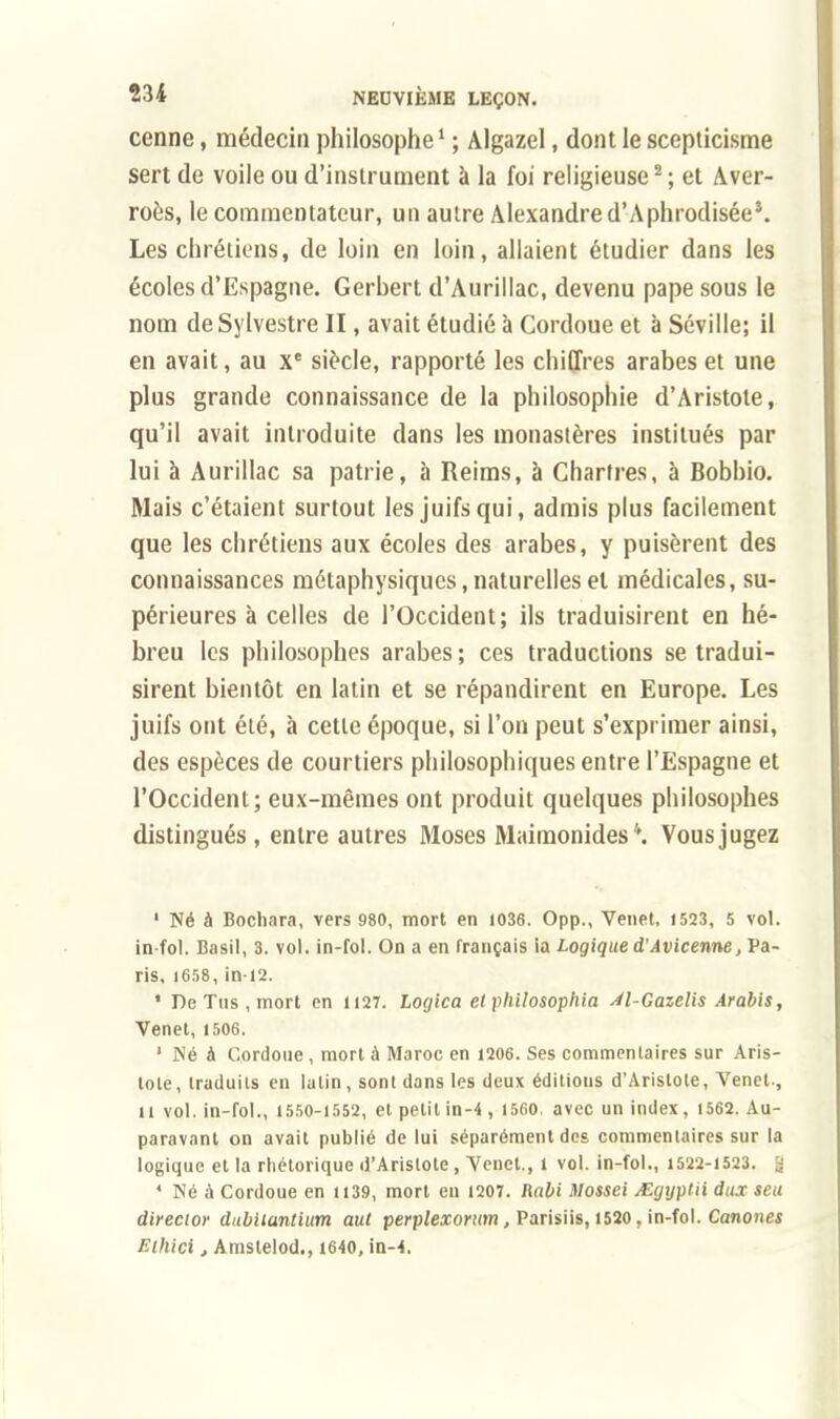 cenne, médecin philosophe1 ; Algazel, dont le scepticisme sert de voile ou d'instrument à la foi religieuse2 ; et Aver- roès, le commentateur, un autre Alexandre d'Aphrodisée3. Les chrétiens, de loin en loin, allaient étudier dans les écoles d'Espagne. Gerbert d'Aurillac, devenu pape sous le nom de Sylvestre II, avait étudié à Cordoue et à Séville; il en avait, au Xe siècle, rapporté les chiffres arabes et une plus grande connaissance de la philosophie d'Aristote, qu'il avait introduite dans les monastères institués par lui à Aurillac sa patrie, à Reims, à Chartres, à Bobbio. Mais c'étaient surtout les juifs qui, admis plus facilement que les chrétiens aux écoles des arabes, y puisèrent des connaissances métaphysiques, naturelles et médicales, su- périeures à celles de l'Occident; ils traduisirent en hé- breu les philosophes arabes ; ces traductions se tradui- sirent bientôt en latin et se répandirent en Europe. Les juifs ont été, à cette époque, si l'on peut s'exprimer ainsi, des espèces de courtiers philosophiques entre l'Espagne et l'Occident; eux-mêmes ont produit quelques philosophes distingués , entre autres Moses Maimonides ''. Vous jugez 1 Né à Bochara, vers 980, mort en 1036. Opp., Venet, 1523, 5 vol. in-fol. Basil, 3. vol. in-fol. On a en français ia Logique d'Avicenne, Pa- ris, 1658, in-12. ' De Tus, mort en 1127. Logica et philosophia 4l-Gazelis Arabis, Venet, 1506. 1 Né à Cordoue, mort à Maroc en 1206. Ses commentaires sur Aris- lole, traduits en lalin, sont dans les deux éditions d'Aristote, Venet., il vol. in-fol., 1550-1552, et petit in-4 , 1560. avec un index, 1562. Au- paravant on avait publié de lui séparément des commentaires sur la logique et la rhétorique d'Aristote, Venet., 1 vol. in-fol., 1522-1523. 'j 4 Né à Cordoue en 1139, mort en 1207. Rabi Mossei AVgyptii dux seu direcior dubllantium aut perplexorum, Parisiis, 1520, in-fol. Canones Ethici, Amslelod., 1640, in-4.