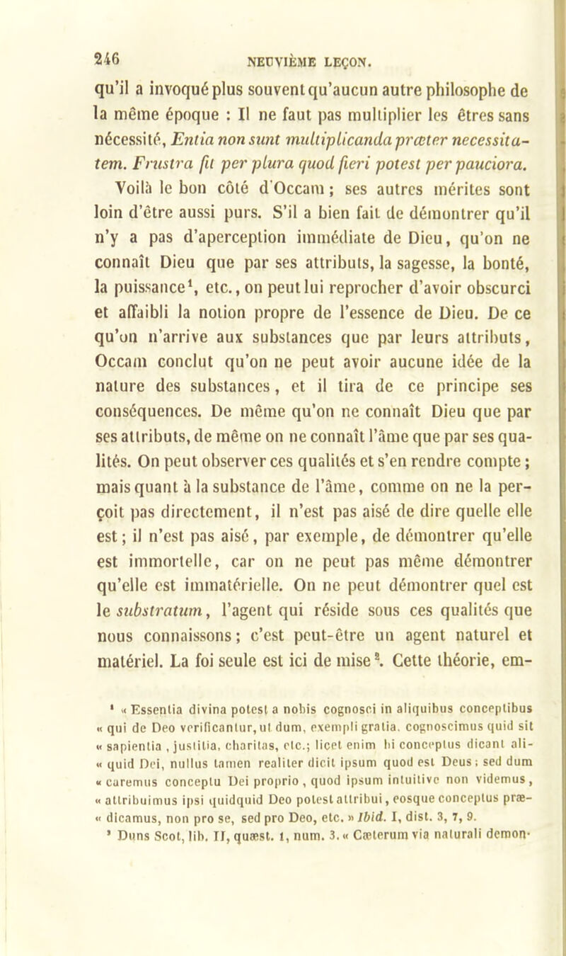 qu'il a invoqué plus souvent qu'aucun autre philosophe de la même époque : Il ne faut pas multiplier les êtres sans nécessité, Envia non snnt miUtiplicanda pr coter necessita- tem. Frustra fit per plura quod fieri potest per pauciora. Voilà le bon côté d'Occam ; ses autres mérites sont loin d'être aussi purs. S'il a bien fait de démontrer qu'il n'y a pas d'aperception immédiate de Dieu, qu'on ne connaît Dieu que par ses attributs, la sagesse, la bonté, la puissance1, etc., on peut lui reprocher d'avoir obscurci et affaibli la notion propre de l'essence de Dieu. De ce qu'on n'arrive aux substances que par leurs attributs, Occam conclut qu'on ne peut avoir aucune idée de la nature des substances, et il tira de ce principe ses conséquences. De même qu'on ne connaît Dieu que par ses attributs, de même on ne connaît l'âme que par ses qua- lités. On peut observer ces qualités et s'en rendre compte ; mais quant à la substance de l'âme, comme on ne la per- çoit pas directement, il n'est pas aisé de dire quelle elle est; il n'est pas aisé, par exemple, de démontrer qu'elle est immortelle, car on ne peut pas même démontrer qu'elle est immatérielle. On ne peut démontrer quel est le substratum, l'agent qui réside sous ces qualités que nous connaissons; c'est peut-être un agent naturel et matériel. La foi seule est ici de mise2. Cette théorie, em- 1 «Essenlia divina potest a nobis cognosci in aliquibus conceplibus « qui de Deo vcrificanlur, ul dum, exémpligratta, cognoscimus quid sit « sapientia , jusiitia, charitas, etc.; licet enim lii concepius dicani ali- « quid Dci, nullus tamen realiler dicil ipsum quod est Deus; sed dum « earemus conceptu Uei proprio , quod ipsum intuitive non videmus, «allribuimus ipsi quidquid Deo potest allribui, eosque concepius prœ- « dicamus, non pro se, sed pro Deo, etc. » Ibid. I, dist. 3, 7, 9. ' Duns Scot, lib. II, quaest. 1, num. 3. « Cfelerum via naturali démon-