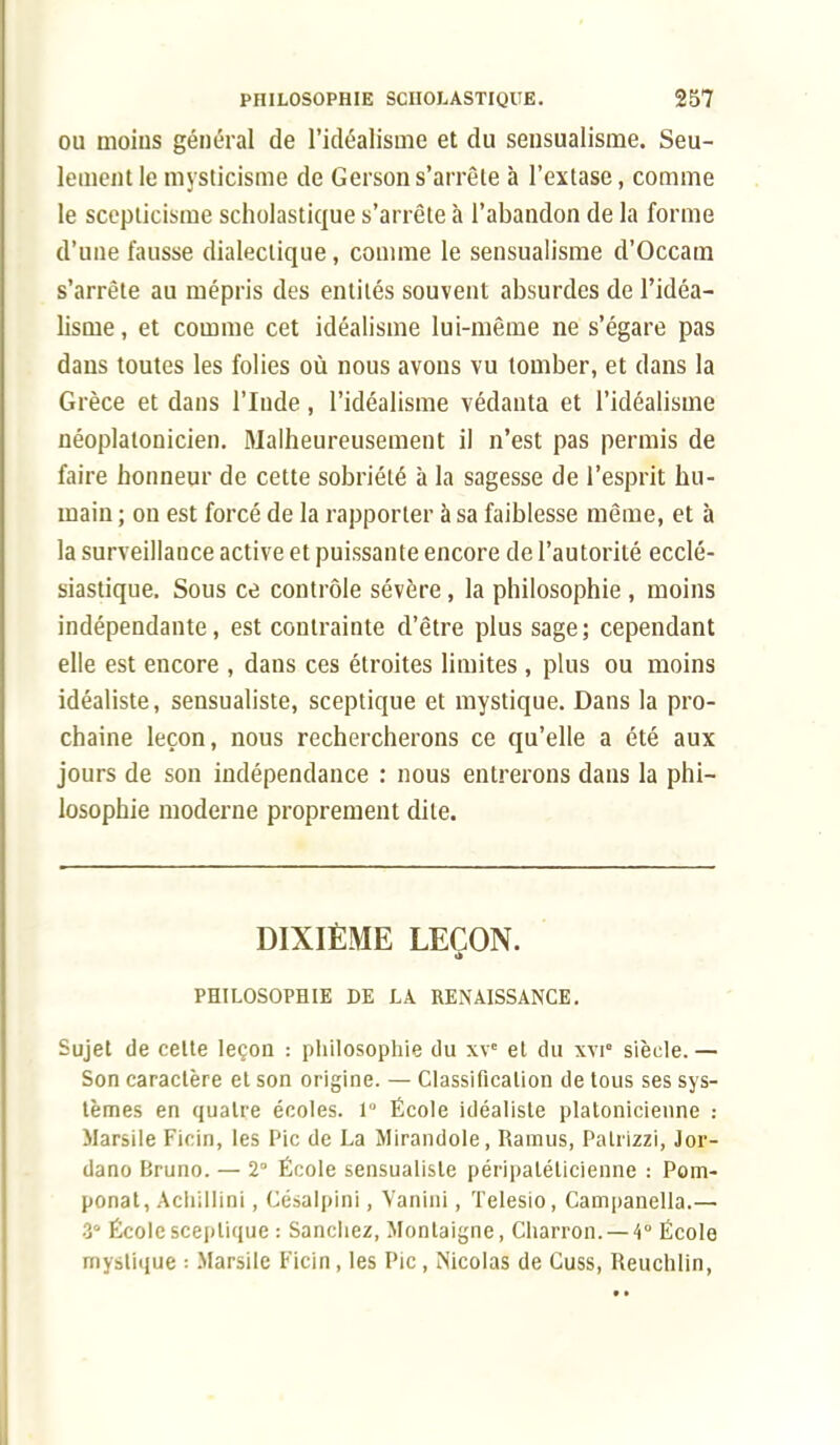 ou moins général de l'idéalisme et du sensualisme. Seu- lement le mysticisme de Gersons'arrête à l'extase, comme le scepticisme scholastique s'arrête à l'abandon de la forme d'une fausse dialectique, comme le sensualisme d'Occam s'arrête au mépris des entités souvent absurdes de l'idéa- lisme, et comme cet idéalisme lui-même ne s'égare pas dans toutes les folies où nous avons vu tomber, et dans la Grèce et dans l'Inde, l'idéalisme védanta et l'idéalisme néoplatonicien. Malheureusement il n'est pas permis de faire honneur de cette sobriété à la sagesse de l'esprit hu- main ; on est forcé de la rapporter à sa faiblesse même, et à la surveillance active et puissante encore de l'autorité ecclé- siastique. Sous ce contrôle sévère, la philosophie , moins indépendante, est contrainte d'être plus sage; cependant elle est encore , dans ces étroites limites, plus ou moins idéaliste, sensualiste, sceptique et mystique. Dans la pro- chaine leçon, nous rechercherons ce qu'elle a été aux jours de son indépendance : nous entrerons dans la phi- losophie moderne proprement dite. DIXIÈME LEÇON. m PHILOSOPHIE DE LA RENAISSANCE. Sujet de celte leçon : philosophie du xve et du xvi° siècle. — Son caractère et son origine. — Classification de tous ses sys- tèmes en quatre écoles. 1° École idéaliste platonicienne : Marsile Ficin, les Pic de La Mirandole, Ramus, Palrizzi, Jor- dano Bruno. — 2° École sensualiste péripatéticienne : Pom- ponat, Achillini, Césalpini, Vanini, Telesio, Campanella.— 3° École sceptique : Sanchez, Montaigne, Charron. —4° École mystique : Marsile Ficin, les Pic, Nicolas de Cuss, Reuchlin,