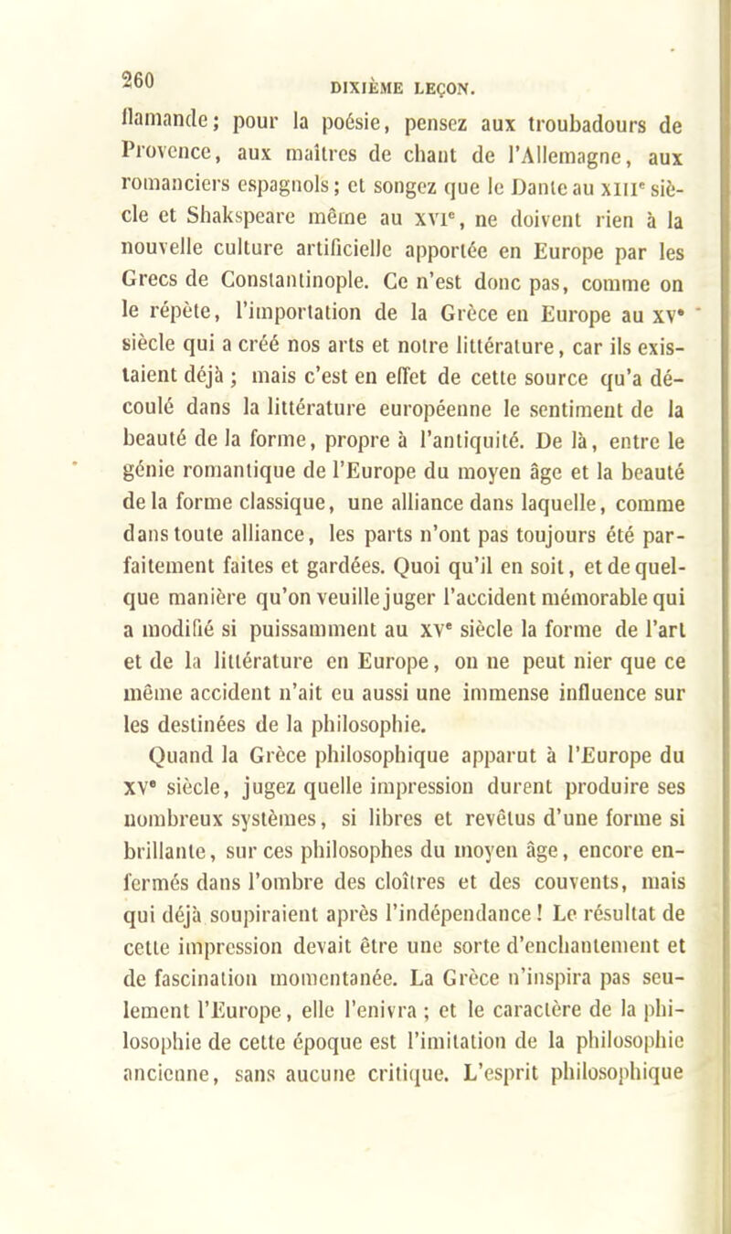 flamande; pour la poésie, pensez aux troubadours de Provence, aux maîtres de chant de l'Allemagne, aux romanciers espagnols ; et songez que le Dante au xnr siè- cle et Shakspeare même au xvie, ne doivent rien à la nouvelle culture artificielle apportée en Europe par les Grecs de Constantinople. Ce n'est donc pas, comme on le répète, l'importation de la Grèce en Europe au xv siècle qui a créé nos arts et notre littérature, car ils exis- taient déjà ; mais c'est en effet de cette source qu'a dé- coulé dans la littérature européenne le sentiment de la beauté de la forme, propre à l'antiquité. De là, entre le génie romantique de l'Europe du moyen âge et la beauté de la forme classique, une alliance dans laquelle, comme dans toute alliance, les parts n'ont pas toujours été par- faitement faites et gardées. Quoi qu'il en soit, et de quel- que manière qu'on veuille juger l'accident mémorable qui a modifié si puissamment au xve siècle la forme de l'art et de la littérature en Europe, on ne peut nier que ce même accident n'ait eu aussi une immense influence sur les destinées de la philosophie. Quand la Grèce philosophique apparut à l'Europe du XVe siècle, jugez quelle impression durent produire ses nombreux systèmes, si libres et revêtus d'une forme si brillante, sur ces philosophes du moyen âge, encore en- fermés dans l'ombre des cloîtres et des couvents, mais qui déjà soupiraient après l'indépendance ! Le résultat de cette impression devait être une sorte d'enchantement et de fascination momentanée. La Grèce n'inspira pas seu- lement l'Europe, elle l'enivra ; et le caractère de la phi- losophie de cette époque est l'imitation de la philosophie ancienne, sans aucune critique. L'esprit philosophique