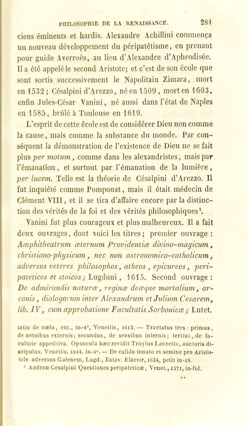 tiens érninents et hardis. Alexandre Achillini commença un nouveau développement du péripatétisme, en prenant pour guide Averroès, au lieu d'Alexandre d'Aphrodisée. 11 a été appelé le second Aristote; et c'est de son école que sont sortis successivement le Napolitain Zimara, mort en 1532; Césalpini d'Arezzo, né en 1509, mort en 1603, enfin Jules-César Vanini, né aussi dans l'état de Naples en 1585, brûlé à Toulouse en 1619. L'esprit de cette école est de considérer Dieu non comme la cause, mais comme la substance du monde. Par con- séquent la démonstration de l'existence de Dieu ne se fait plus per motum, comme dans les alexandristes, mais par l'émanation, et surtout par l'émanation de la lumière, per lucem. Telle est la théorie de Césalpini d'Arezzo. Il fut inquiété comme Pomponat, mais il était médecin de Clément VIII, et il se tira d'affaire encore parla distinc- tion des vérités de la foi et des vérités philosophiques1. Vanini fut plus courageux et plus malheureux. Il a fait deux ouvrages, dont voici les titres; premier ouvrage : Amphitheatrum ceternum Providenlice divino-magicum t christiano-physicum, nec non aslronomico-catliolicum t adversus veteres philosophos, aîheos, epicureos, péri- pateiicos et stoicos ; Lugduni, 1615. Second ouvrage : De admirandis naturce, regince de ce que mortalium, ar- canis , dialogorum inter hlexandrum etjulium Cesavem, lib. IV, cum approbaîione Facidtatis Sorbonicce ; Lutet. tatio de cœlo, etc., in-4°, Venetiis, 1613. — Tractatus très.- primus, de sensibus externis; secundus, de serisibus inlernis; terlius.de fa- cultate appelitiva. Opuscula hœc revidit Troylus Lancctla, aucloris di- tcipulus. VeDeliis, 1644, ii)-4°. — De calido innato cl semine pro Arislo- tele adversus Galencm, Lugd., Batav. Elzevir, 1634, petit in-18. 1 Andruae Césalpini Qucstiones peripaletica;, Venet., 1571, in-fol.