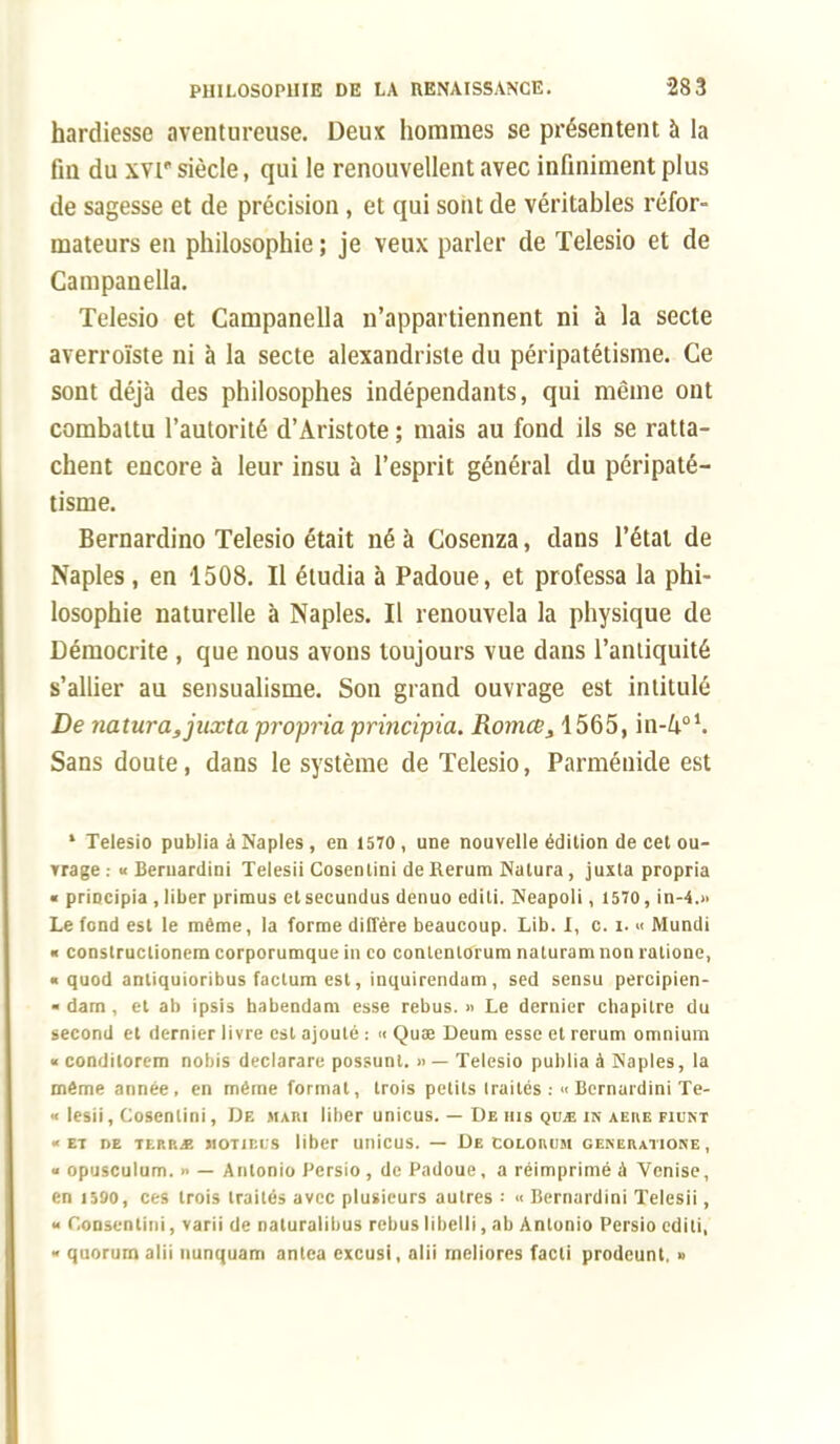 hardiesse aventureuse. Deux hommes se présentent à la fin du xvr siècle, qui le renouvellent avec infiniment plus de sagesse et de précision, et qui sont de véritables réfor- mateurs en philosophie ; je veux parler de Telesio et de Campanella. Telesio et Campanella n'appartiennent ni à la secte averroïste ni à la secte alexandriste du péripatétisme. Ce sont déjà des philosophes indépendants, qui même ont combattu l'autorité d'Aristote ; mais au fond ils se ratta- chent encore à leur insu à l'esprit général du péripaté- tisme. Bernardino Telesio était né à Cosenza, dans l'étal de Naples, en 1508. Il étudia à Padoue, et professa la phi- losophie naturelle à Naples. Il renouvela la physique de Démocrite , que nous avons toujours vue dans l'antiquité s'allier au sensualisme. Son grand ouvrage est intitulé De natura,juxta propria principia. Romce3 1565, in-4o1. Sans doute, dans le système de Telesio, Parménide est 1 Telesio publia à Naples , en 1570 , une nouvelle édition de cet ou- trage : « Beruardini Telesii Cosenlini de Rerura Nalura , juxla propria « priocipia , liber primus etsecundus denuo editi. Neapoli, 1570, in-4.» Le fond est le même, la forme diffère beaucoup. Lib. I, c. i. « Mundi « conslructionem corporumque in co contenlorum naturam non ratione, « quod antiquioribus factum est, inquirendam, sed sensu percipien- • dam , et ab ipsis babendam esse rébus. » Le dernier cbapilrc du second et dernier livre est ajouté : « Quae Deum esse et rerum omnium « condilorem nobis declarare possunt. » — Telesio publia à Naples, la même année, en même format, trois petits traités : « Bernardini Te- « lesii, Cosenlini, De mari liber unicus. — De tus qvje in aeue fiunt «et nE TLp.r,jï HOTir.i.s liber unicus. — De COLOROM generatione , « opusculum. » — Antonio Pcrsio , de Padoue, a réimprimé à Venise, en 1590, ces trois traités avec plusieurs autres •• « Bernardini Telesii, « Cou , varii de naturalibus rébus libelli, ab Antonio Persio editi, « quorum alii uunquam antea excusi, alii meliores facti prodeunt. »