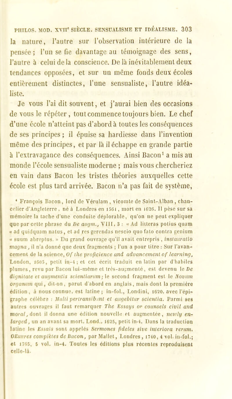 la nature, l'autre sur l'observation intérieure de la pensée; l'un se fie davantage au témoignage des sens, l'autre à celui de la conscience. De là inévitablement deux tendances opposées, et sur un même fonds deux écoles entièrement distinctes, l'une sensualiste, l'autre idéa- liste. Je vous l'ai dit souvent, et j'aurai bien des occasions de vous le répéter, tout commence toujours bien. Le chef d'une école n'atteint pas d'abord à toutes les conséquences de ses principes ; il épuise sa hardiesse dans l'invention même des principes, et par là il échappe en grande partie à l'extravagauce des conséquences. Ainsi Bacon1 a mis au monde l'école sensualiste moderne ; mais vous chercheriez en vain dans Bacon les tristes théories auxquelles cette école est plus tard arrivée. Bacon n'a pas fait de système, ' François Bacon, lord de Vérulam , vicomte de Saint-Alban, chan- celier d'Angleterre , né à Londres en 1561, mort en 1626. Il pèse sur sa mémoire la tache d'une conduite déplorable, qu'on ne peut expliquer que par cette phrase du De augm., VIII. 3 : « Ad litteras potius quam « ad quidquam natus, et ad res gerendas nescio quo fato contra genium « suum abreplus. » Du grand ouvrage qu'il avait entrepris , insicutralio magna, il n'a donné que deux fragments ; l'un a pour litre : Sur l'avan- cement de la science, Of ihe profteience and advancemeni of learning, London, 1605, petit in-4 ; et cet écrit traduit en latin par d'habiles plumes, revu par Bacon lui-môme et. très-augmenté, est devenu le De dignitaie et augmenlis scientiarum; le second fragment est le Novum organmn qui, dit-on, parut d'abord en anglais, mais dont la première édition, à nous connue, est latine; in-fol., Londini, 1620, avec l'épi- graphe célèbre : Mulli perlransib mt et aiigebitur scientia. Parmi ses autres ouvrages il faut remarquer The Essays or counsels civil and moral, dont il donna une édition nouvelle et augmentée, newly en- larged, un an avant sa mort, Lond., 1625, petit in-4. Dans la traduction latine les Estai» sont appelés Sermones fidèles sive imeriora rerum. OEuvres complètes de bacon, parMallet, Londres, 1740, 4 vol. in-fol.; et 1705, 5 vol. in-4. Toutc9 les éditions plus récentes reproduisent celle-là.