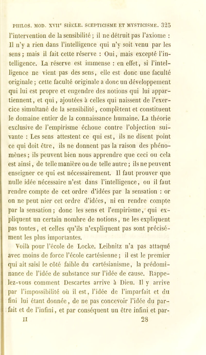 l'intervention de la sensibilité ; il ne détruit pas l'axiome : Il n'y a rien dans l'intelligence qui n'y soit venu par les sens; mais il fait cette réserve : Oui, mais excepté l'in- telligence. La réserve est immense : en effet, si l'intel- ligence ne vient pas des sens, elle est donc une faculté originale ; cette faculté originale a donc un développement qui lui est propre et engendre des notions qui lui appar- tiennent , et qui, ajoutées à celles qui naissent de l'exer- cice simultané de la sensibilité, complètent et constituent le domaine entier de la connaissance humaine. La théorie exclusive de l'empirisme échoue contre l'objection sui- vante : Les sens attestent ce qui est, ils ne disent point ce qui doit être, ils ne donnent pas la raison des phéno- mènes ; ils peuvent bien nous apprendre que ceci ou cela est ainsi, de telle manière ou de telle autre; ils ne peuvent enseigner ce qui est nécessairement. Il faut prouver que nulle idée nécessaire n'est dans l'intelligence, ou il faut rendre compte de cet ordre d'idées par la sensation : or on ne peut nier cet ordre d'idées, ni en rendre compte par la sensation ; donc les sens et l'empirisme, qui ex- pliquent un certain nombre de notions, ne les expliquent pas toutes, et celles qu'ils n'expliquent pas sont précisé- ment les plus importantes. Voilà pour l'école de Locke. Leibnitz n'a pas attaqué avec moins de force l'école cartésienne ; il est le premier qui ait saisi le côté faible du cartésianisme, la prédomi- nance de l'idée de substance sur l'idée de cause. Rappe- lez-vous comment Descartes arrive à Dieu, Il y arrive par l'impossibilité où il est, l'idée de l'imparfait et du fini lui étant donnée, de ne pas concevoir l'idée du par- fait et de l'infini, et par conséquent un être infini et par- ti 28