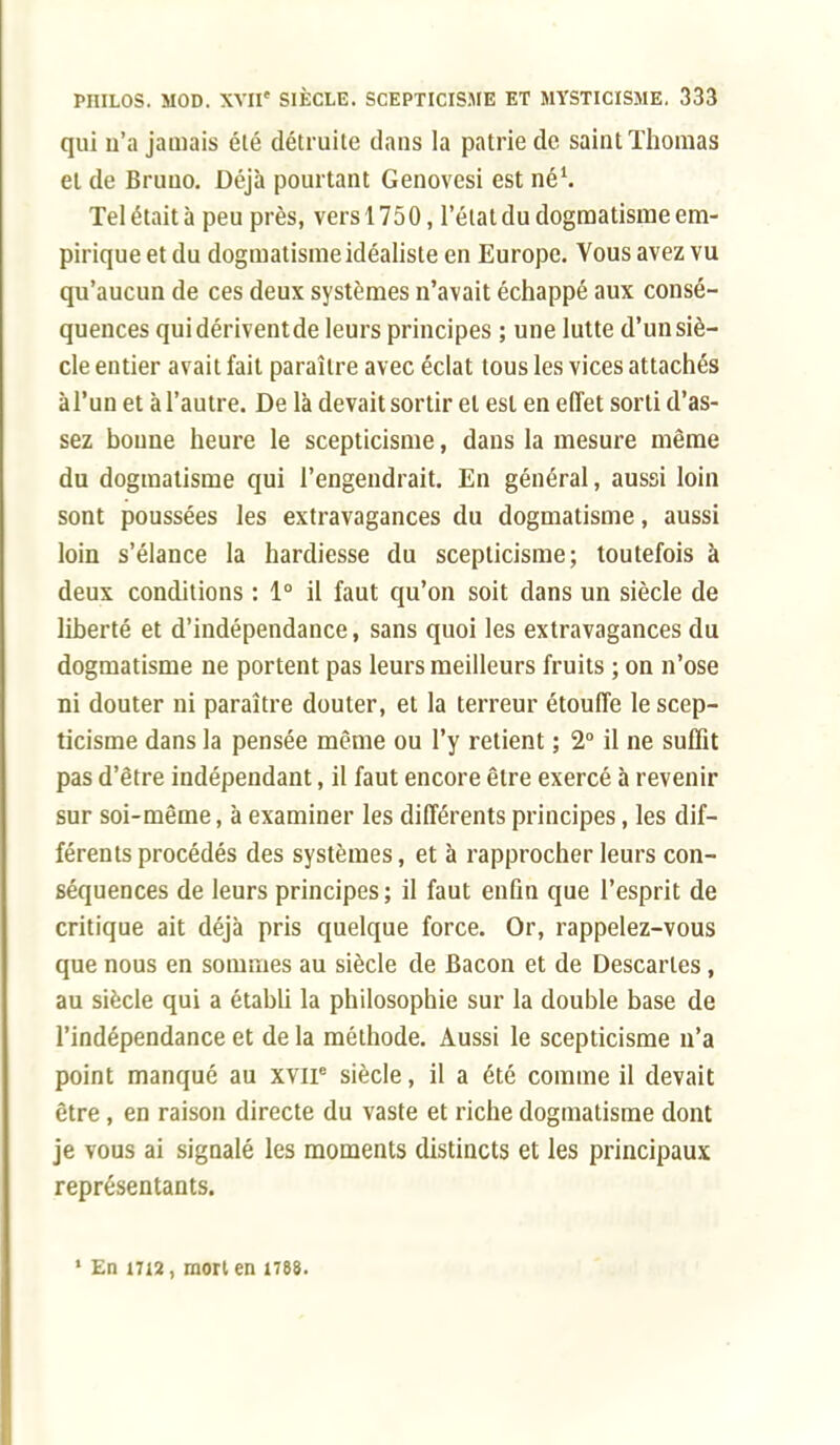 qui u'a jamais été détruite dans la patrie de saint Thomas et de Bruuo. Déjà pourtant Genovesi est né1. Tel était à peu près, vers 1750, l'état du dogmatisme em- pirique et du dogmatisme idéaliste en Europe. Vous avez vu qu'aucun de ces deux systèmes n'avait échappé aux consé- quences quidériventde leurs principes ; une lutte d'un siè- cle entier avait fait paraître avec éclat tous les vices attachés à l'un et à l'autre. De là devait sortir et est en effet sorti d'as- sez boune heure le scepticisme, dans la mesure même du dogmatisme qui l'engendrait. En général, aussi loin sont poussées les extravagances du dogmatisme, aussi loin s'élance la hardiesse du scepticisme; toutefois à deux conditions : 1° il faut qu'on soit dans un siècle de liberté et d'indépendance, sans quoi les extravagances du dogmatisme ne portent pas leurs meilleurs fruits ; on n'ose ni douter ni paraître douter, et la terreur étouffe le scep- ticisme dans la pensée même ou l'y retient ; 2° il ne suffit pas d'être indépendant, il faut encore être exercé à revenir sur soi-même, à examiner les différents principes, les dif- férents procédés des systèmes, et à rapprocher leurs con- séquences de leurs principes ; il faut enfin que l'esprit de critique ait déjà pris quelque force. Or, rappelez-vous que nous en sommes au siècle de Bacon et de Descaries, au siècle qui a établi la philosophie sur la double base de l'indépendance et de la méthode. Aussi le scepticisme n'a point manqué au xviP siècle, il a été comme il devait être , en raison directe du vaste et riche dogmatisme dont je vous ai signalé les moments distincts et les principaux représentants. ' En 1712, mort en 1788.