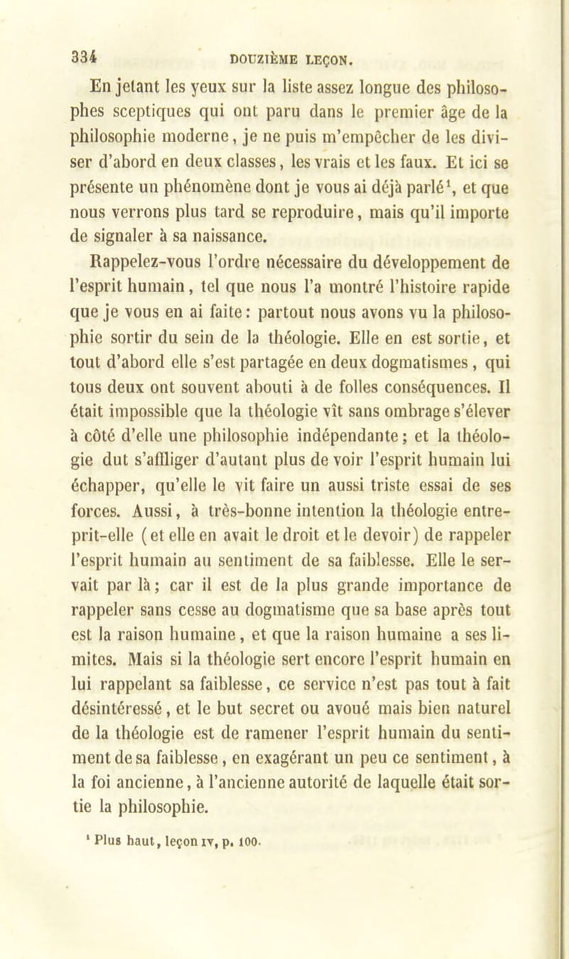 En jetant les yeux sur la liste assez longue des philoso- phes sceptiques qui ont paru dans le premier âge de la philosophie moderne, je ne puis m'empècher de les divi- ser d'abord en deux classes, les vrais et les faux. El ici se présente un phénomène dont je vous ai déjà parlé1, et que nous verrons plus tard se reproduire, mais qu'il importe de signaler à sa naissance. Rappelez-vous l'ordre nécessaire du développement de l'esprit humain, tel que nous l'a montré l'histoire rapide que je vous en ai faite : partout nous avons vu la philoso- phie sortir du sein de la théologie. Elle en est sortie, et tout d'abord elle s'est partagée en deux dogmatismes, qui tous deux ont souvent abouti à de folles conséquences. Il était impossible que la théologie vît sans ombrage s'élever à côté d'elle une philosophie indépendante ; et la théolo- gie dut s'affliger d'autant plus de voir l'esprit humain lui échapper, qu'elle le vit faire un aussi triste essai de ses forces. Aussi, à très-bonne intention la théologie entre- prit-elle (et elle en avait le droit et le devoir) de rappeler l'esprit humain au sentiment de sa faiblesse. Elle le ser- vait par là ; car il est de la plus grande importance de rappeler sans cesse au dogmatisme que sa base après tout est la raison humaine, et que la raison humaine a ses li- mites. Mais si la théologie sert encore l'esprit humain en lui rappelant sa faiblesse, ce service n'est pas tout à fait désintéressé, et le but secret ou avoué mais bien naturel de la théologie est de ramener l'esprit humain du senti- ment de sa faiblesse, en exagérant un peu ce sentiment, à la foi ancienne, à l'ancienne autorité de laquelle était sor- tie la philosophie. ' Plus haut, leçon rv, p. 100.