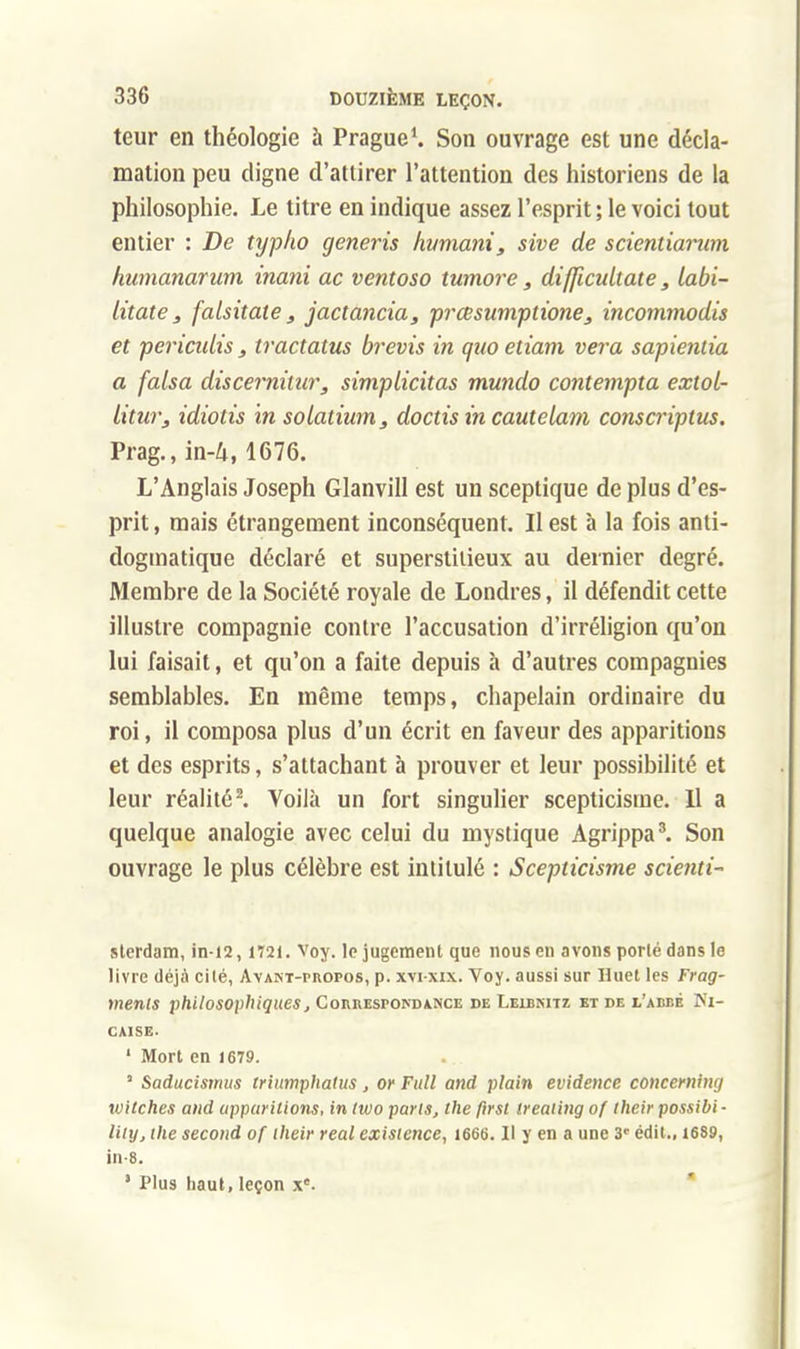 teur en théologie à Prague1. Son ouvrage est une décla- mation peu digne d'attirer l'attention des historiens de la philosophie. Le titre en indique assez l'esprit ; le voici tout entier : De typho generis humani, sive de scicntiamm humanarum inani ac ventoso tumore, diffîcultate, labi- litate, falsitate, jactancia, prcesumptione, incommodis et pericidis , tractatus brevis in qao etiam vera sapienlia a falsa discernilur, simplicitas mundo contempta extoL- iitur, idiotis in solatium, doctis in cautelam conscriptus. Prag., in-4,1676. L'Anglais Joseph Glanvill est un sceptique de plus d'es- prit , mais étrangement inconséquent. II est à la fois anti- dogmatique déclaré et superstitieux au dernier degré. Membre de la Société royale de Londres, il défendit cette illustre compagnie contre l'accusation d'irréligion qu'on lui faisait, et qu'on a faite depuis à d'autres compagnies semblables. En même temps, chapelain ordinaire du roi, il composa plus d'un écrit en faveur des apparitions et des esprits, s'attachant à prouver et leur possibilité et leur réalité2. Voilà un fort singulier scepticisme. Il a quelque analogie avec celui du mystique Agrippa3. Son ouvrage le plus célèbre est intitulé : Scepticisme scienti- sterdam, in-12, iï2f. Voy. le jugement que nous en avons porlé dans le livre déjà cité, Avant-propos, p. xvi-xix. Voy. aussi sur Huet les Frag- ments philosophiques, Correspondance de Leibnitz et de l'abbé Ni- caise. 1 Mort en 1679. ' Saducismus trinmphatus , or Full and plain évidence conceming witches and apparitions, in two parts, the first ireating of their possibi- lity, the second of their real existence, 1666. Il y en a une 3e édit., 1689, in-8. ' Plus haut, leçon xe.