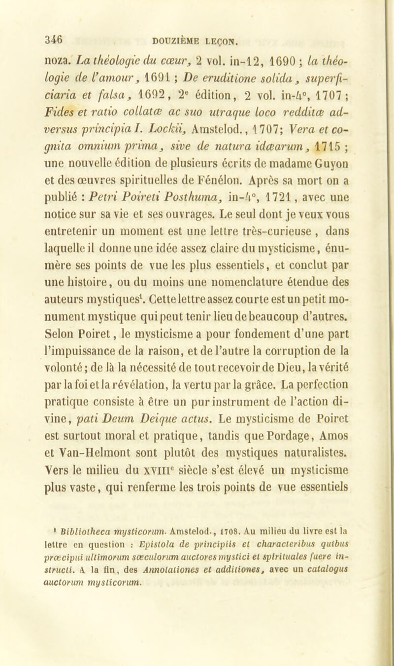 noza. La théologie du cœur, 2 vol. in-12, 1690 ; la théo- logie de l'amour, 1691 ; De eruditione solida , super fi- ciaria et falsa, 1692, 2e édition, 2 vol. in-/t°, 1707; Fides et ratio collatce ac suo utraque loco redditœ ad- versus principial. Lockii, Arastelod., 1707; Ver a et co- gnita omnium prima, sive de natura idœarum, 1715 ; une nouvelle édition de plusieurs écrits de madame Guyon et des œuvres spirituelles de Fénélon. Après sa mort on a publié : Pétri Poireti Posthuma, in-lx, 1721, avec une notice sur sa vie et ses ouvrages. Le seul dont je veux vous entretenir un moment est une lettre très-curieuse , dans laquelle il donne une idée assez claire du mysticisme, énu- mère ses points de vue les plus essentiels, et conclut par une histoire, ou du moins une nomenclature étendue des auteurs mystiques1. Cette lettre assez courte est un petit mo- nument mystique qui peut tenir lieu de beaucoup d'autres. Selon Poiret, le mysticisme a pour fondement d'une part l'impuissance de la raison, et de l'autre la corruption de la volonté ; de là la nécessité de tout recevoir de Dieu, la vérité par la foi et la révélation, la vertu par la grâce. La perfection pratique consiste à être un pur instrument de l'action di- vine, pati Deum Deique actus. Le mysticisme de Poiret est surtout moral et pratique, tandis quePordage, Amos et Van-Helmont sont plutôt des mystiques naturalistes. Vers le milieu du xvme siècle s'est élevé un mysticisme plus vaste, qui renferme les trois points de vue essentiels ' Bibliotheca mysticorum- Amstelod., 1708. Au milieu du livrées! la lettre eu question : Epistola de principiis et characleribus quibus preecipui ullimorum sœculorum auctoresmystici et splriiuales fuere in- strucii. A. la fin, des Annolaliones et addiliones, avec un catalogus auctorum mysticorum.