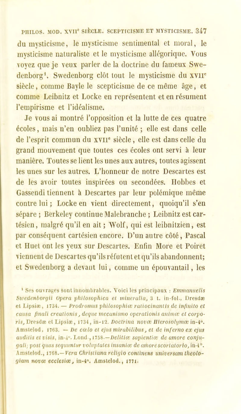 du mysticisme, le mysticisme sentimental et moral, le mysticisme naturaliste et le mysticisme allégorique. Vous voyez que je veux parler de la doctrine du fameux Swe- denborg1. Swedenborg clôt tout le mysticisme du xvir siècle, comme Bayle le scepticisme de ce même âge, et comme Leibnitz et Locke en représentent et en résument l'empirisme et l'idéalisme. Je vous ai montré l'opposition et la lutte de ces quatre écoles, mais n'en oubliez pas l'unité ; elle est dans celle de l'esprit commun du xviP siècle, elle est dans celle du grand mouvement que toutes ces écoles ont servi à leur manière. Toutes se lient les unes aux autres, toutes agissent les unes sur les autres. L'honneur de notre Descartes est de les avoir toutes inspirées ou secondées. Hobbes et Gassendi tiennent à Descartes par leur polémique même contre lui ; Locke en vient directement, quoiqu'il s'en sépare ; Berkeley continue Malebranche ; Leibnitz est car- tésien, malgré qu'il en ait ; Wolf, qui est leibnilzien, est par conséquent cartésien encore. D'un autre côté, Pascal et Huet ont les yeux sur Descartes. Enfin More et Poiret ^ iennent de Descartes qu'ils réfutent et qu'ils abandonnent; et Swedenborg a devant lui, comme un épouvanlail, les 1 Ses ouvrages sont innombrables. Voici les principaux : Emvmnuelis Swedenborgii Opéra philosophica et minerulia, 3 t. in-fol., Dresdce et Lipsiœ, 1734. — Prodromus philosophiœ raiiocinuntis de injinito et causa finali creulionis, deque mecunismo operationis animœ et corpo- ris, Dresdœ etLipsiae, 1734, in-12. Doclrina novœ Ilterosohjmœ\a-i°. Amslelod, 1763. — De cœlo et ejus mirubilibus, et de infemo ex ejus audilis et visis, in-4. Lond , nsb.—Delitiœ sapientiœ de amorc conju- rjali; pont quas sequuntur voluptutes imaniœ de amorescorlatorio, in-4°. Amslelod., 1768.—Vera Christiana reliqio conlinens universam theolo- qiam novee ecclesice, in-4°. Amslelod., 1771.