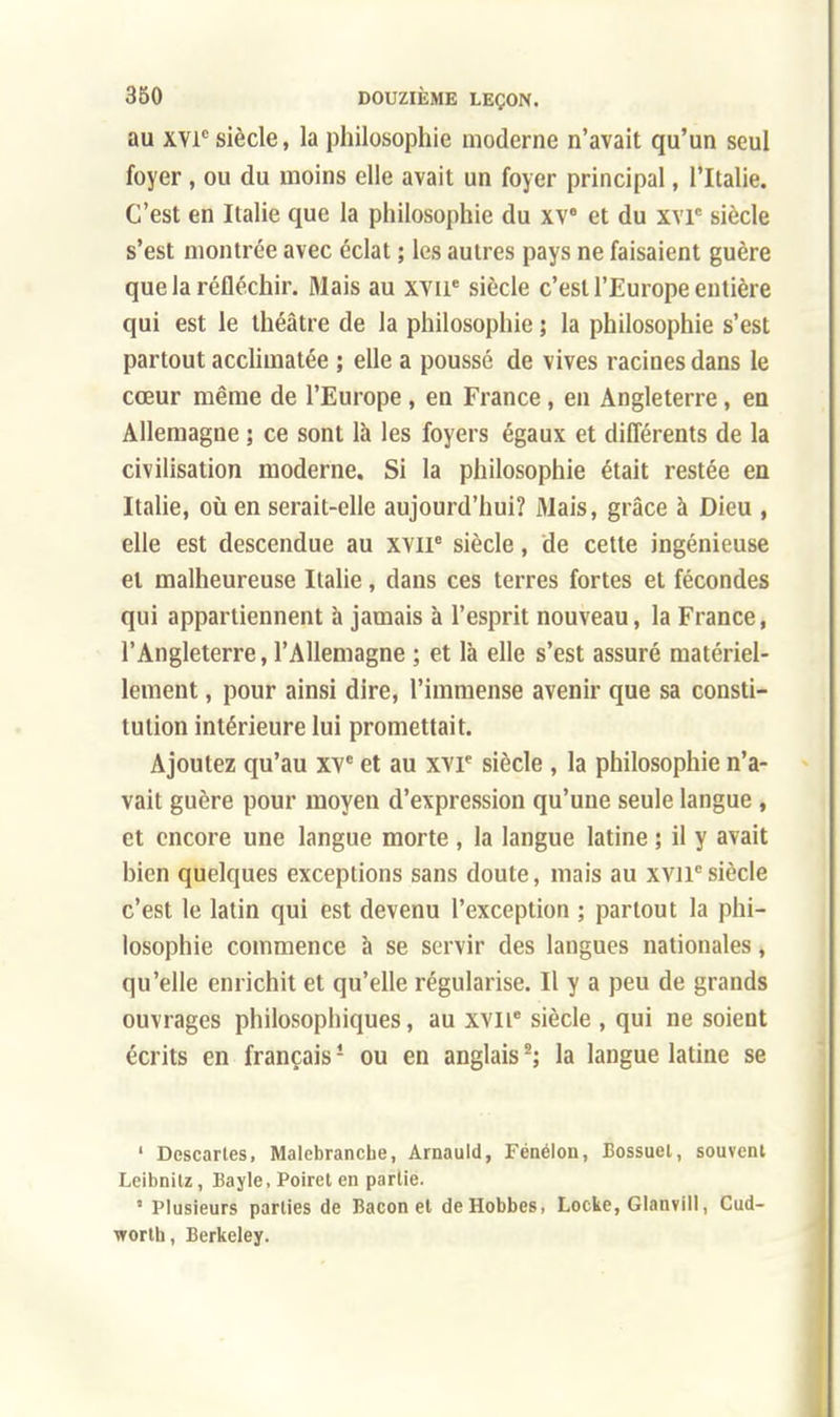 au xvic siècle, la philosophie moderne n'avait qu'un seul foyer, ou du moins elle avait un foyer principal, l'Italie. C'est en Italie que la philosophie du xv° et du x\T siècle s'est montrée avec éclat ; les autres pays ne faisaient guère que la réfléchir. Mais au xvne siècle c'est l'Europe entière qui est le théâtre de la philosophie ; la philosophie s'est partout acclimatée ; elle a poussé de vives racines dans le cœur même de l'Europe, en France, en Angleterre, en Allemagne ; ce sont là les foyers égaux et différents de la civilisation moderne. Si la philosophie était restée en Italie, où en serait-elle aujourd'hui? Mais, grâce à Dieu , elle est descendue au xvne siècle, de cette ingénieuse et malheureuse Italie, dans ces terres fortes et fécondes qui appartiennent à jamais à l'esprit nouveau, la France, l'Angleterre, l'Allemagne ; et là elle s'est assuré matériel- lement , pour ainsi dire, l'immense avenir que sa consti- tution intérieure lui promettait. Ajoutez qu'au XVe et au xvr siècle , la philosophie n'a- vait guère pour moyen d'expression qu'une seule langue , et encore une langue morte, la langue latine ; il y avait bien quelques exceptions sans doute, mais au xvnesiècle c'est le latin qui est devenu l'exception ; partout la phi- losophie commence à se servir des langues nationales, qu'elle enrichit et qu'elle régularise. Il y a peu de grands ouvrages philosophiques, au xviie siècle , qui ne soient écrits en français1 ou en anglais2; la langue latine se 1 Descartes, Malebranche, Arnauld, Fénélon, Bossuet, souvent Leibnilz, Bayle, Poiret en partie. ' Plusieurs parties de Bacon et deHobbes, Locke, Glanvill, Cud- wortli, Berkeley.