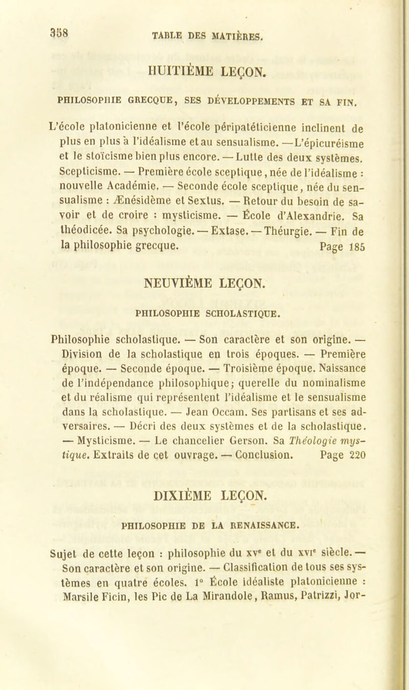 HUITIÈME LEÇON. PHILOSOPI1IE GRECQUE, SES DÉVELOPPEMENTS ET SA FIN. L'école platonicienne et l'école péripatéticienne inclinent de plus en plus a l'idéalisme et au sensualisme. — L'épicuréisme et le stoïcisme bien plus encore. —Lutte des deux systèmes. Scepticisme. — Première école sceptique, née de l'idéalisme : nouvelle Académie. — Seconde école sceptique, née du sen- sualisme : jEnésidème et Sextus. — Retour du besoin de sa- voir et de croire : mysticisme. — École d'Alexandrie. Sa théodicée. Sa psychologie. —Extase. —Théurgie. — Fin de la philosophie grecque. Page 185 NEUVIÈME LEÇON. PHILOSOPHIE SCHOLASTIQUE. Philosophie scholastique. — Son caractère et son origine. — Division de la scholastique en trois époques. — Première époque. — Seconde époque. — Troisième époque. Naissance de l'indépendance philosophique; querelle du nominalisme et du réalisme qui représentent l'idéalisme et le sensualisme dans la scholastique. — Jean Occam. Ses partisans et ses ad- versaires. — Décri des deux systèmes et de la scholastique. — Mysticisme. — Le chancelier Gerson. Sa Théologie mys- tique. Extraits de cet ouvrage. — Conclusion. Page 220 DIXIÈME LEÇON. PHILOSOPHIE DE LA RENAISSANCE. Sujet de cette leçon : philosophie du xv et du x\T siècle. — Son caractère et son origine. — Classification de tous ses sys- tèmes en quatre écoles. 1° Ecole idéaliste platonicienne : Marsile Ficin, les Pic de La Mirandole, Rainus, Patrizzi, Jor-