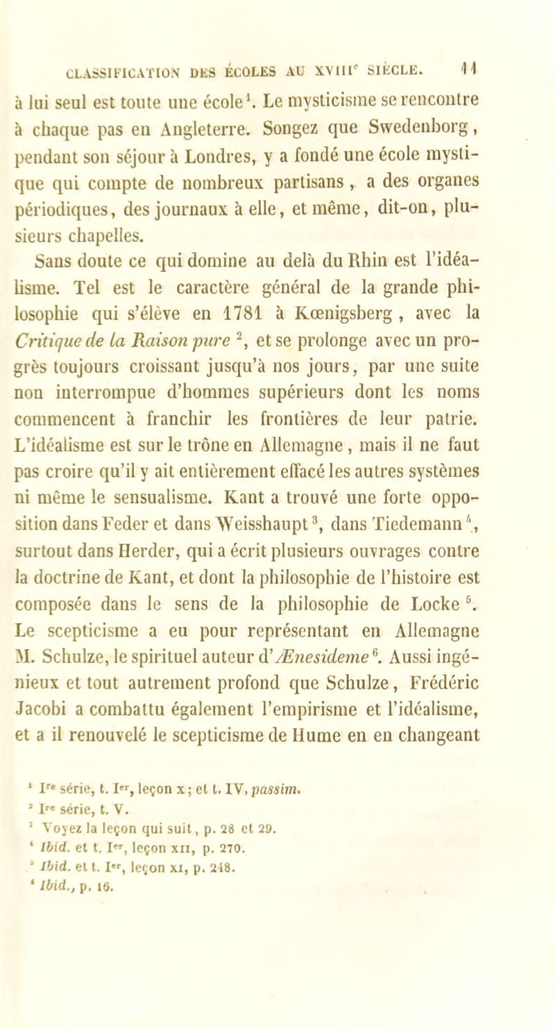 à Jiii seul est toute une école ^ Le mysticisme sercnconlre à chaque pas en Angleterre. Songez que Swedenborg, pendant son séjour à Londres, y a fondé une école mysti- que qui compte de nombreux partisans, a des organes périodiques, des journaux à elle, et même, dit-on, plu- sieurs chapelles. Sans doute ce qui domine au delà du Rhin est l'idéa- lisme. Tel est le caractère général de la grande phi- losophie qui s'élève en 1781 à Kœnigsberg , avec la Critique de la Raison pure ^, et se prolonge avec un pro- grès toujours croissant jusqu'à nos jours, par une suite non interrompue d'hommes supérieurs dont les noms commencent à franchir les frontières de leur patrie. L'idéalisme est sur le trône en Allemagne, mais il ne faut pas croire qu'il y ait entièrement effacé les autres systèmes ni même le sensualisme. Kant a trouvé une forte oppo- sition dans Feder et dans Weisshaupt ^ dans Tiedemann '', surtout dans Herder, qui a écrit plusieurs ouvrages contre la doctrine de Kant, et dont la philosophie de l'histoire est composée dans le sens de la philosophie de Locke ^ Le scepticisme a eu pour représentant en Allemagne M. Schulze, le spirituel auteur d'/E/zejîf/ejjie. Aussi ingé- nieux et tout autrement profond que Schulze, Frédéric Jacobi a combattu également l'empirisme et l'idéalisme, et a il renouvelé le scepticisme de Hume en eu changeant ' I série, 1.1, leçon x ; et l. IV, passim. ' I série, t. V. ' Tovez la leçon qui suit, p. 28 et 29. ' Ibid. et 1.1, leçon xii, p. 270. ' ibid. et 1.1, leçon xi, p. 248.