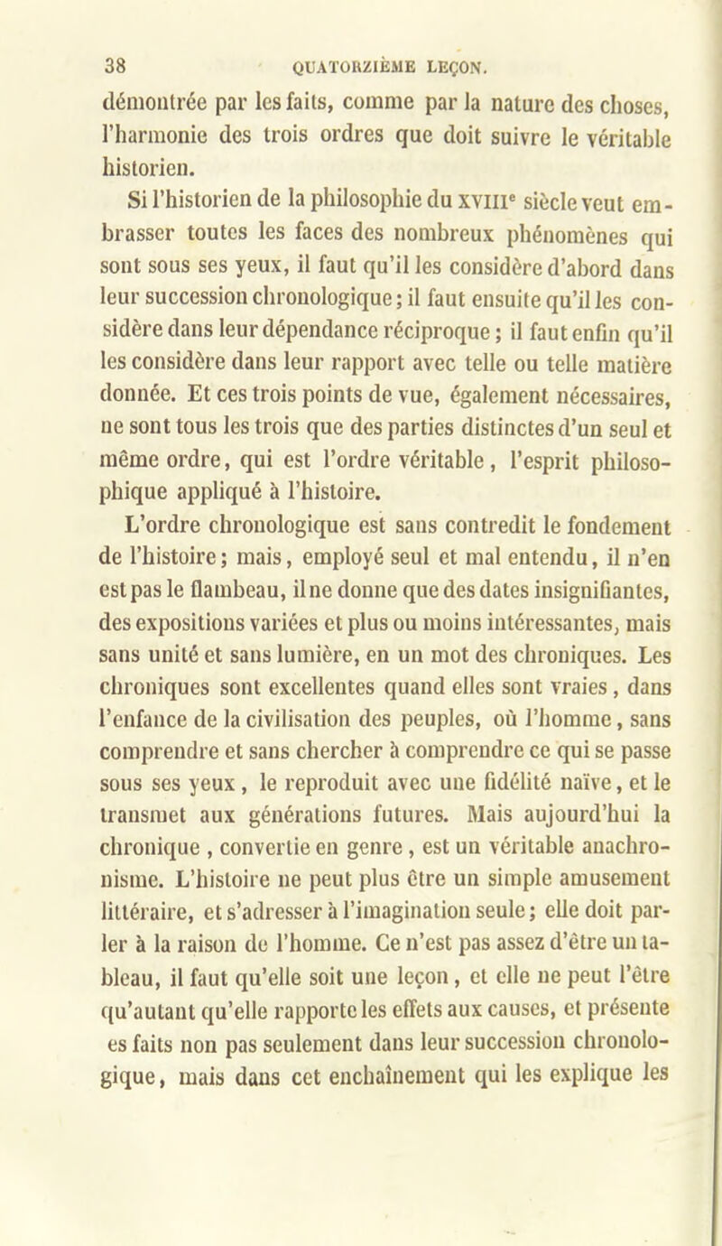 démontrée par les faits, comme par Ja nature des choses, l'harmonie des trois ordres que doit suivre le véritable historien. Si l'historien de la philosophie du xviip siècle veut em- brasser toutes les faces des nombreux phénomènes qui sont sous ses yeux, il faut qu'il les considère d'abord dans leur succession chronologique ; il faut ensuite qu'il les con- sidère dans leur dépendance réciproque ; il faut enfin qu'il les considère dans leur rapport avec telle ou telle matière donnée. Et ces trois points de vue, également nécessaires, ne sont tous les trois que des parties distinctes d'un seul et même ordre, qui est l'ordre véritable, l'esprit philoso- phique appliqué à l'histoire. L'ordre chronologique est sans contredit le fondement de l'histoire ; mais, employé seul et mal entendu, il n'en est pas le flambeau, il ne donne que des dates insignifiantes, des expositions variées et plus ou moins intéressantes, mais sans unité et sans lumière, en un mot des chroniques. Les chroniques sont excellentes quand elles sont vraies, dans l'enfance de la civiUsation des peuples, où l'homme, sans comprendre et sans chercher h comprendre ce qui se passe sous ses yeux, le reproduit avec une fidélité naïve, et le transmet aux générations futures. Mais aujourd'hui la chronique , convertie en genre, est un véritable anachro- nisme. L'histoire ne peut plus être un simple amusement hltéraire, et s'adresser à l'imagination seule ; elle doit par- ler à la raison de l'homme. Ce n'est pas assez d'être un ta- bleau, il faut qu'elle soit une leçon, et elle ne peut l'être qu'autant qu'elle rapporte les effets aux causes, et présente es faits non pas seulement dans leur succession chronolo- gique , mais dans cet enchaînement qui les explique les