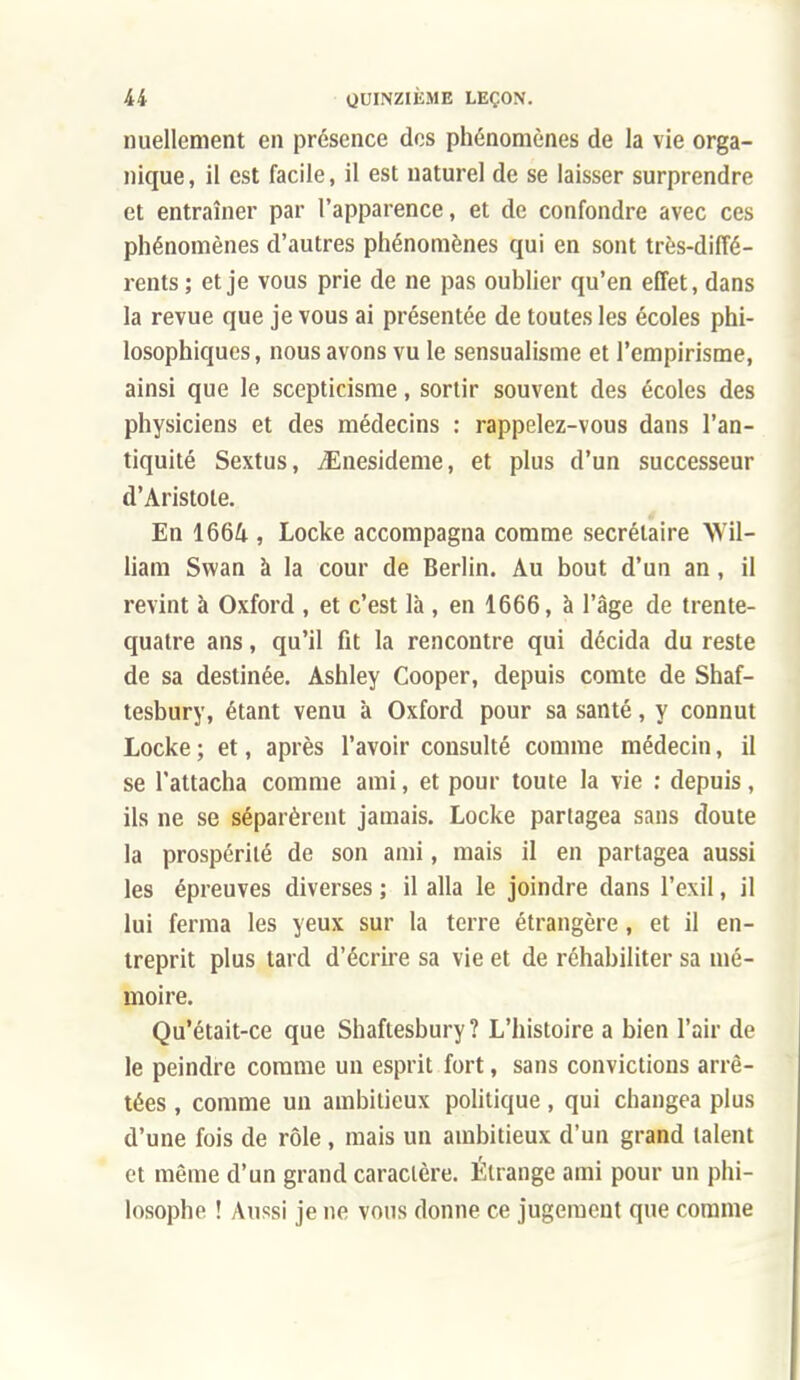 nuellement en présence dos phénomènes de la vie orga- nique, il est facile, il est naturel de se laisser surprendre et entraîner par l'apparence, et de confondre avec ces phénomènes d'autres phénomènes qui en sont très-diffé- rents ; et je vous prie de ne pas oublier qu'en effet, dans la revue que je vous ai présentée de toutes les écoles phi- losophiques , nous avons vu le sensualisme et l'empirisme, ainsi que le scepticisme, sortir souvent des écoles des physiciens et des médecins : rappelez-vous dans l'an- tiquité Sextus, iEnesideme, et plus d'un successeur d'Aristole. En 1664 , Locke accompagna comme secrétaire Wil- liam Swan à la cour de Berlin. Au bout d'un an, il revint à Oxford , et c'est là , en 1666, à l'âge de trente- quatre ans, qu'il fit la rencontre qui décida du reste de sa destinée, Ashley Cooper, depuis comte de Shaf- tesbury, étant venu à Oxford pour sa santé, y connut Locke ; et, après l'avoir consulté comme médecin, il se l'attacha comme ami, et pour toute la vie : depuis, ils ne se séparèrent jamais. Locke partagea sans doute la prospérité de son ami, mais il en partagea aussi les épreuves diverses ; il alla le joindre dans l'exil, il lui ferma les yeux sur la terre étrangère, et il en- treprit plus tard d'écrire sa vie et de réhabiliter sa mé- moire. Qu'était-ce que Shaftesbury ? L'histoire a bien l'air de le peindre comme un esprit fort, sans convictions arrê- tées , comme un ambitieux politique, qui changea plus d'une fois de rôle, mais un ambitieux d'un grand talent et même d'un grand caractère. Étrange ami pour un phi- losophe ! Aussi je ne vous donne ce jugement que comme