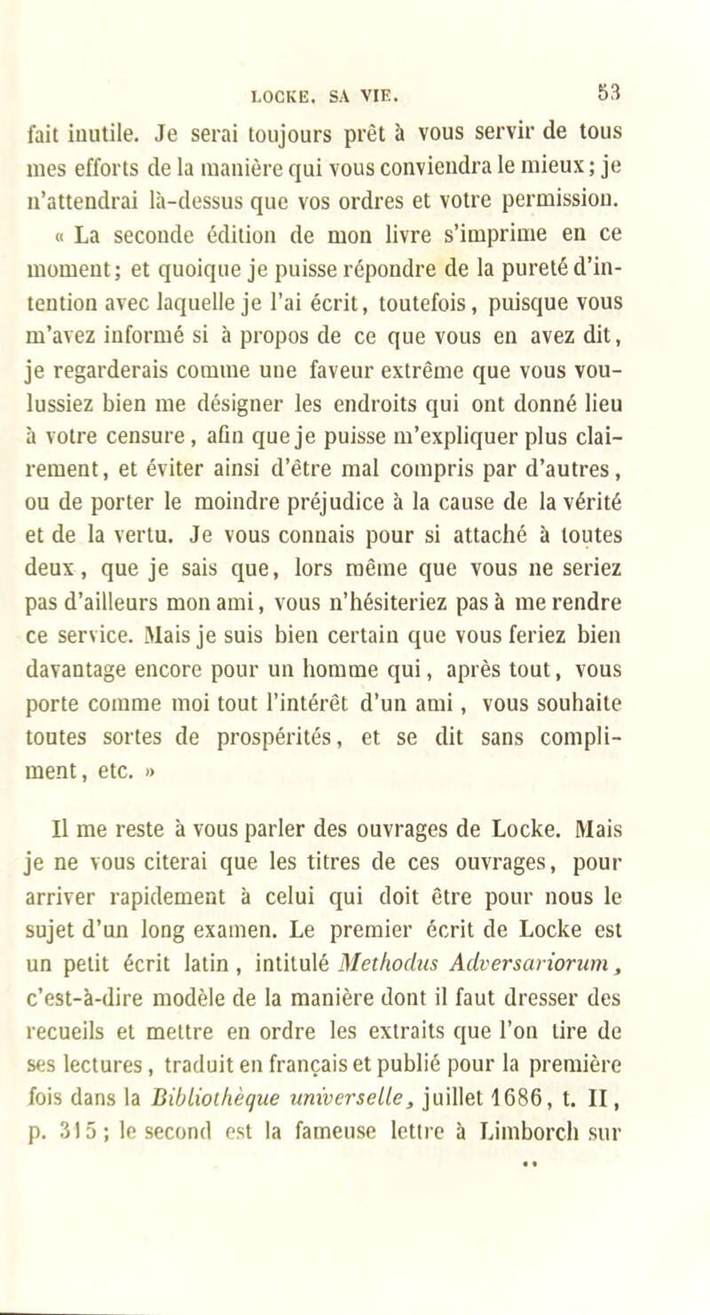 fait inutile. Je serai toujours prêt à vous servir de tous mes efforts de la manière qui vous conviendra le mieux; je n'attendrai là-dessus que vos ordres et votre permission. « La seconde édition de mon livre s'imprime en ce moment; et quoique je puisse répondre de la pureté d'in- tention avec laquelle je l'ai écrit, toutefois, puisque vous m'avez informé si à propos de ce que vous en avez dit, je regarderais comme une faveur extrême que vous vou- lussiez bien me désigner les endroits qui ont donné lieu à votre censure , afln que je puisse m'expliquer plus clai- rement, et éviter ainsi d'être mal compris par d'autres, ou de porter le moindre préjudice à la cause de la vérité et de la vertu. Je vous connais pour si attaché à toutes deux, que je sais que, lors même que vous ne seriez pas d'ailleurs mon ami, vous n'hésiteriez pas à me rendre ce service. Mais je suis bien certain que vous feriez bien davantage encore pour un homme qui, après tout, vous porte comme moi tout l'intérêt d'un ami, vous souhaite toutes sortes de prospérités, et se dit sans compli- ment, etc. » Il me reste à vous parler des ouvrages de Locke. Mais je ne vous citerai que les titres de ces ouvrages, pour arriver rapidement à celui qui doit être pour nous le sujet d'un long examen. Le premier écrit de Locke est un petit écrit latin, inlilulé Methochis Adversariorum, c'est-à-dire modèle de la manière dont il faut dresser des recueils et mettre en ordre les extraits que l'on lire de ses lectures, traduit en français et publié pour la première fois dans la Bibliothèque universelle, juillet 1686, t. II, p. 315; le second est la fameuse lettre à Limborch sur