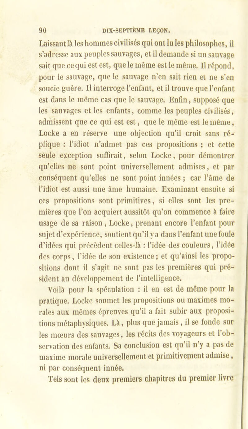 Laissantlà les hommes civilisés qui ont lu les philosophes, il s'adresse aux peuples sauvages, et il demande si un sauvage sait que ce qui est est, que le même est le même. Il répond, pour le sauvage, que le sauvage n'en sait rien et ne s'en soucie guère. Il interroge l'enfant, et il trouve que l'enfant est dans le même cas que le sauvage. Enfin, supposé que les sauvages et les enfants, comme les peuples civilisés, admissent que ce qui est est, que le même est le même, Locke a en réserve une objection qu'il croit sans ré- plique : l'idiot n'admet pas ces propositions ; et cette seule exception suffirait, selon Locke, pour démontrer qu'elles ne sont point universellement admises, et par conséquent qu'elles ne sont point innées ; car l'âme de l'idiot est aussi une âme humaine. Examinant ensuite si ces propositions sont primitives, si elles sont les pre- mières que l'on acquiert aussitôt qu'on commence à faire usage de sa raison, Locke, prenant encore l'enfant pour sujet d'expérience, soutient qu'il y a dans l'enfant une foule d'idées qui précèdent celles-là : l'idée des couleurs, l'idée des corps, l'idée de son existence ; et qu'ainsi les propo- sitions dont il s'agit ne sont pas les premières qui pré- sident au développement de l'intelligence. Voilà pour la spéculation : il en est de même pour la pratique. Locke soumet les propositions ou maximes mo- rales aux mêmes épreuves qu'il a fait subir aux proposi- tions métaphysiques. Là, plus que jamais, il se fonde sur les mœurs des sauvages, les récils des voyageurs et l'ob- servation des enfants. Sa conclusion est qu'il n'y a pas de maxime morale universellement et primitivement admise, ni par conséquent innée. Tels sont les deux premiers chapitres du premier livre