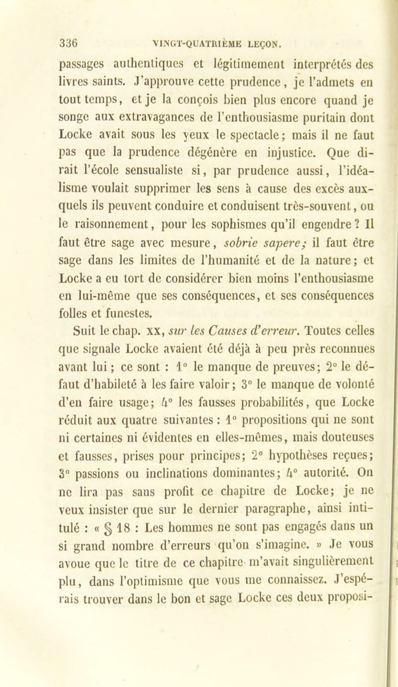 passages aiiihcnliques et légitimement interprétés des livres saints. J'approuve cette prudence, je l'admets en tout temps, et je la conçois bien plus encore quand je songe aux extravagances de l'enthousiasme puritain dont Locke avait sous les yeux le spectacle ; mais il ne faut pas que la prudence dégénère en injustice. Que di- rait l'école sensualiste si, par prudence aussi, l'idéa- lisme voulait supprimer les sens à cause des excès aux- quels ils peuvent conduire et conduisent très-souvent, ou le raisonnement, pour les sophismes qu'il engendre ? Il faut être sage avec mesure, sobrie sapere; il faut être sage dans les limites de l'humanité et de la nature ; et Locke a eu tort de considérer bien moins l'enthousiasme en lui-même que ses conséquences, et ses conséquences folles et funestes. Suit le chap. xx, sur les Causes d'erreur. Toutes celles que signale Locke avaient été déjà à peu près reconnues avant lui ; ce sont : i° le manque de preuves; 2° le dé- faut d'habileté à les faire valoir; 3° le manque de volonté d'en faire usage; k° les fausses probabilités, que Locke réduit aux quatre suivantes : 1° propositions qui ne sont ni certaines ni évidentes en elles-mêmes, mais douteuses et fausses, prises pour principes; 2° hypothèses reçues; 3° passions ou inclinations dominantes; h° autorité. On ne lira pas sans profit ce chapitre de Locke; je ne veux insister que sur le dernier paragraphe, ainsi inti- tulé : « § 18 : Les hommes ne sont pas engagés dans un si grand nombre d'erreurs qu'on s'imagine. » Je vous avoue que le titre de ce chapitre m'avait singulièrement plu, dans l'optimisme que vous me connaissez. J'espé- rais trouver dans le bon et sage Locke ces deux proposi-