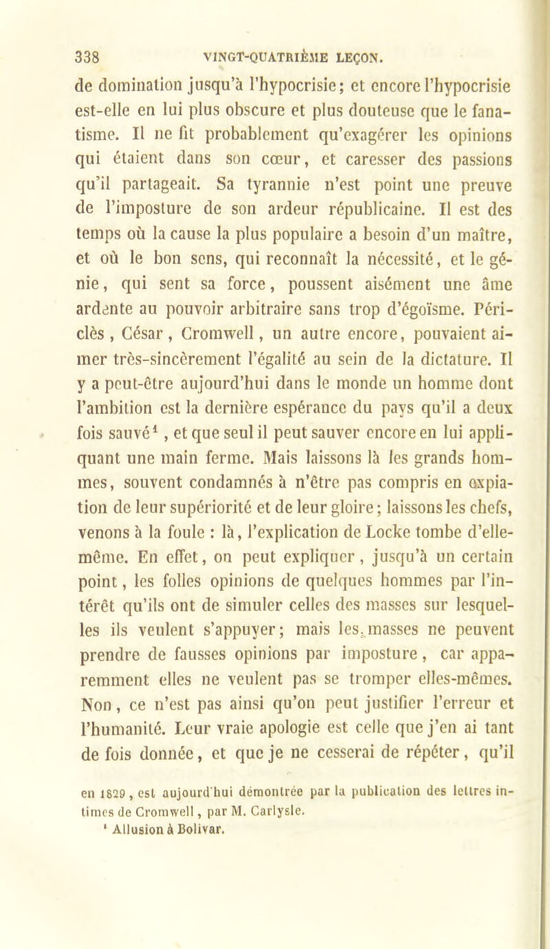 de domination jusqu'à l'hypocrisie; et encore l'hypocrisie est-elle en lui plus obscure et plus douteuse que le fana- tisme. Il ne fit probablement qu'exagérer les opinions qui étaient dans son cœur, et caresser des passions qu'il partageait. Sa tyrannie n'est point une preuve de l'imposture de son ardeur républicaine. Il est des temps où la cause la plus populaire a besoin d'un maître, et où le bon sens, qui reconnaît la nécessité, et le gé- nie , qui sent sa force, poussent aisément une âme ardente au pouvoir arbitraire sans trop d'égoïsme. Péri- clès , César , Cromwell, un autre encore, pouvaient ai- mer très-sincèrement l'égalité au sein de la dictature. Il y a peut-être aujourd'hui dans le monde un homme dont l'ambition est la dernière espérance du pays qu'il a deux fois sauvé*, et que seul il peut sauver encore en lui appli- quant une main ferme. Mais laissons là les grands hom- mes, souvent condamnés à n'être pas compris en expia- tion de leur supériorité et de leur gloire ; laissons les chefs, venons à la foule : là, l'explication de Locke tombe d'elle- même. En effet, on peut expliquer , jusqu'à un certain point, les folles opinions de quelques hommes par l'in- térêt qu'ils ont de simuler celles des masses sur lesquel- les ils veulent s'appuyer; mais les.masses ne peuvent prendre de fausses opinions par imposture, car appa- remment elles ne veulent pas se tromper elles-mêmes. Non, ce n'est pas ainsi qu'on peut justifier l'erreur et l'humanité. Leur vraie apologie est celle que j'en ai tant de fois donnée, et que je ne cesserai de répéter, qu'il en 1829, est aujourd'hui démontrée par lu publicalion des iellres in- times de Cromwell, par M. Carlysle. ' Allusion à Bolivar.