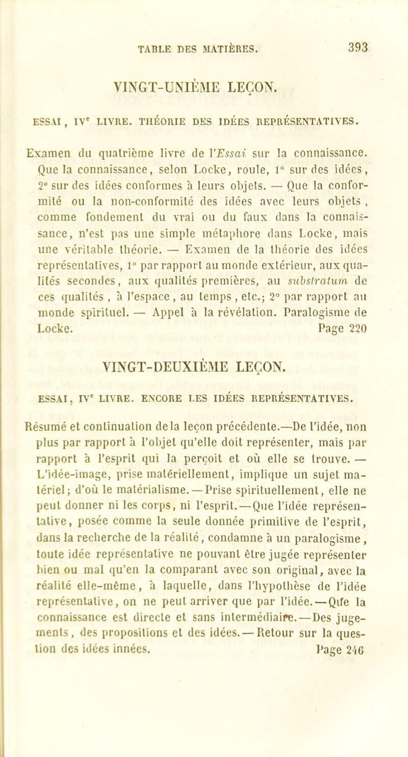 VINGT-UNIÈME LEÇON. ESSAI , IV' LIVRE. THÉORIE DES IDEES REPRÉSENTATIVES. Examen du quatrième livre de l'Essai sur la connaissance. Que la connaissance, selon Locke, roule, 1° sur des idées, 2° sur des idées conformes à leurs objets. — Que la confor- mité ou la non-conformité des idées avec leurs objets , comme fondement du vrai ou du faux dans la connais- sance, n'est pas une simple métaphore dans Locke, mais une véritable théorie. — Examen de la théorie des idées représentatives, 1° par rapport au monde extérieur, aux qua- lités secondes, aux qualités premières, au suhsiratum de ces qualités , à l'espace , au temps , etc.; 2° par rapport au monde spirituel. — Appel à la révélation. Paralogisme de Locke. Page 220 VINGT-DEUXIÈME LEÇON. ESSAI, rv' LIVRE. ENCORE LES IDÉES REPRÉSENTATIVES. Résumé et continuation delà leçon précédente.—De l'idée, non plus par rapport à l'objet qu'elle doit représenter, mais par rapport à l'esprit qui la perçoit et où elle se trouve. — L'idée-image, prise matériellement, implique un sujet ma- tériel; d'où le matérialisme. —Prise spirituellement, elle ne peut donner ni les corps, ni l'esprit. — Que l'idée représen- tative, posée comme la seule donnée primitive de l'esprit, dans la recherche de la réalité, condamne à un paralogisme, toute idée représentative ne pouvant être jugée représenter bien ou mal qu'en la comparant avec son original, avec la réalité elle-même, à laquelle, dans l'hypothèse de l'idée représentative, on ne peut arriver que par l'idée.—Qife la connaissance est directe et sans intermédiaire.—Des juge- ments, des propositions et des idées. — Retour sur la ques- tion des idées innées. Page 246