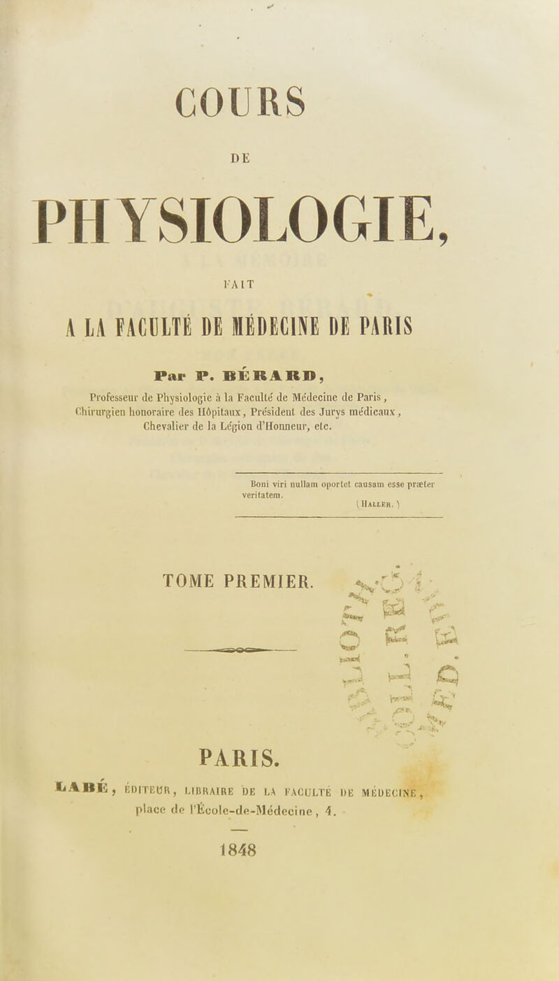 PHYSIOLOGIE, K A l T ♦ A LA FACULTÉ DE MÉDECINE DE PARIS Par P. BERARD, Professeur de Physiologie à la Faculté' de Me'decine de Paris, Chirurgien honoraire des Hôpitaux, Président des Jurys médicaux. Chevalier de la Légion d’Honneur, etc. Boni viri nullam oporlet causam esse præter veritatem. tllALlEK. ) TOME PREMIER. T •' 4 * ‘ <• v>rr çr_yi V F* J**-1** W’* /*•*, Çù *> * . i • a *■* bi • s* PARIS. la A II 1$ , ÉDITEUR, LIBRAIRE DE LA FACULTÉ DE MÉDECINE, place de l’Ëcole-de-Médecine , 4. 1848